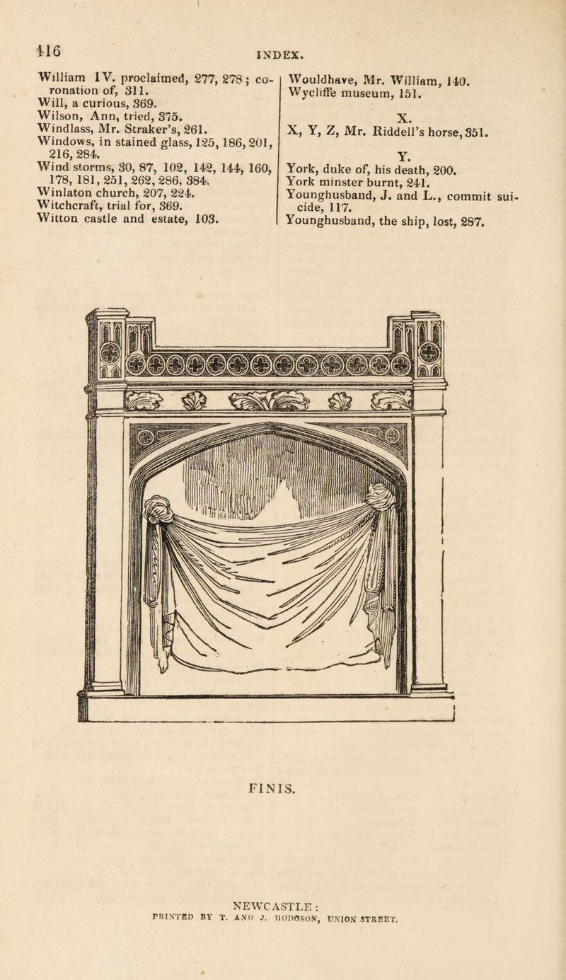 INDEX. William IV. proclaimed, 277, 278; co¬ ronation of, 311. Will, a curious, 369. Wilson, Ann, tried, 375. Windlass, Mr. Straker’s, 261. Windows, in stained glass, 125,186, 201, 216, 284. Wind storms, 30, 87, 102, 142, 144, 160, 178, 181, 251, 262,286, 384. Winlaton church, 207, 224. Witchcraft, trial for, 369. Witton castle and estate, 103. Wouldhave, Mr. William, 140. Wycliffe museum, 151. X. X, Y, Z, Mr. Riddell’s horse, 351. Y. York, duke of, his death, 200. York minster burnt, 241. Younghusband, J. and L., commit sui¬ cide, 117. Younghusband, the ship, lost, 287. FINIS. NEWCASTLE : PRINTED BY T. AND J. HODGSON, UNION STREET.