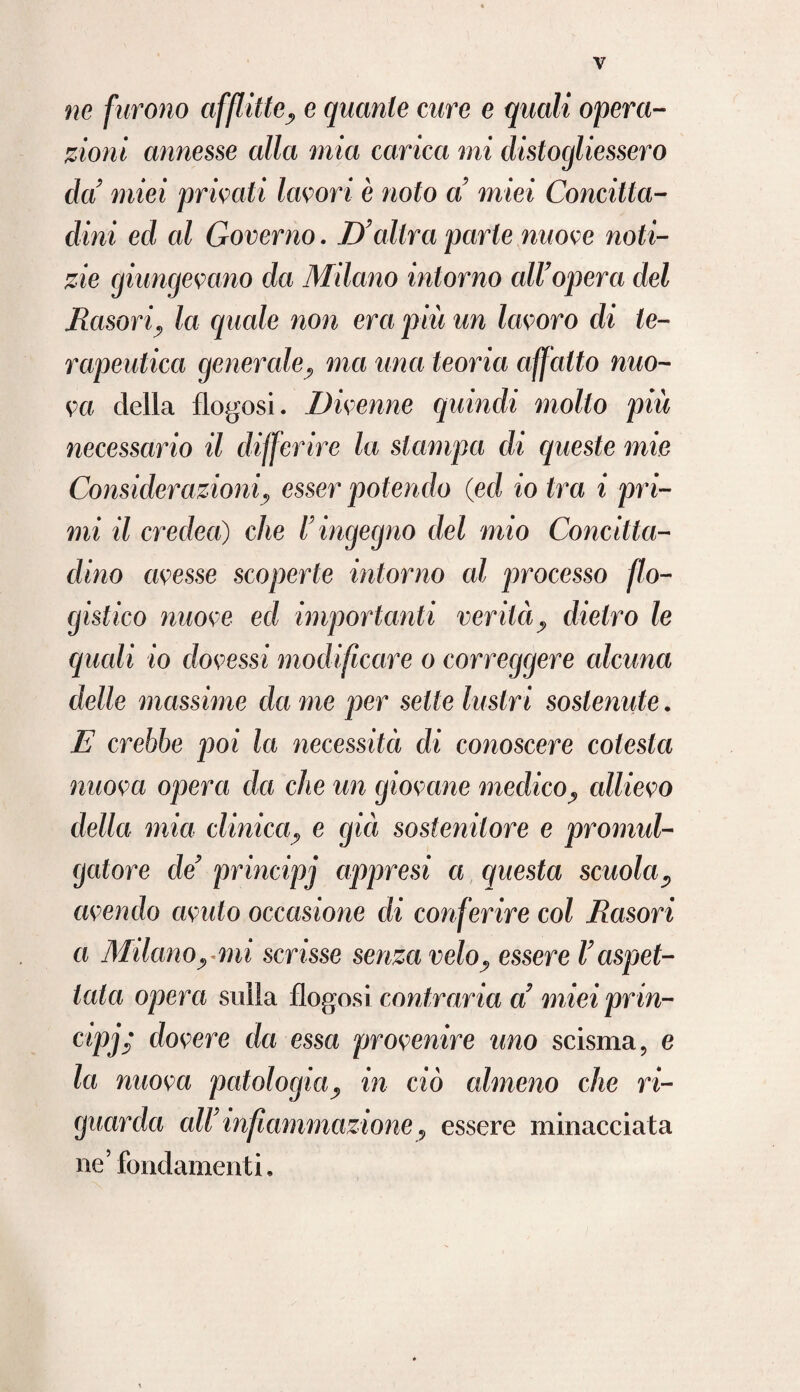 ne furono afflitte, e quante cure e quali opera¬ zioni annesse alla mia carica mi clistogliessero da' miei privali lavori è noto a miei Concitta¬ dini ed cd Governo. D'altra parte nuove noti¬ zie giungevano da Milano intorno all'opera del llasoriy la quale non era più un lavoro di te¬ rapeutica generale, ma una teoria affatto nuo¬ va della flogosi. Divenne quindi mollo più necessario il differire la stampa di queste mie Considerazioni, esser potendo (ed io tra i pri¬ mi il credea) che l'ingegno del mio Concitta¬ dino avesse scoperte intorno al processo flo¬ gistico nuove ed importanti verità, dietro le quali io dovessi modificare o correggere alcuna delle massime da me per sette lustri sostenute. E crebbe poi la necessità di conoscere colesta nuova opera da che un giovane medico, allievo della mia clinica, e già sostenitore e promul- gatore de' principj appresi a questa scuola? avendo avuto occasione di conferire col Rasori a Milanoymi scrisse senza velo, essere l'aspet¬ tata opera sulla flogosi contraria a' miei prin¬ cipi dovere da essa provenire uno scisma, e la nuova patologiay in ciò almeno che ri¬ guarda all' infiammazione 9 essere minacciata ne’fondamenti.
