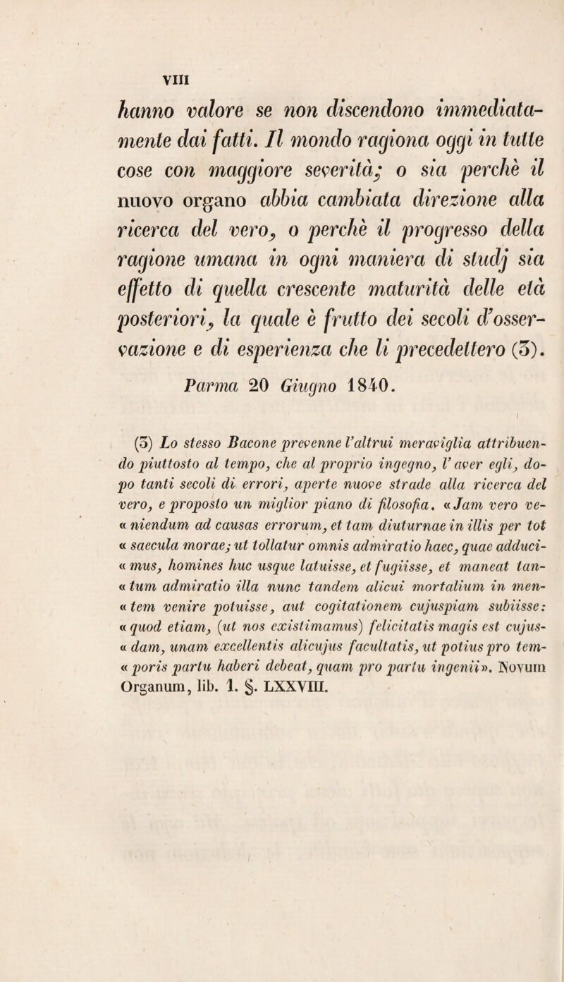 hanno valore se non discendono immediata¬ mente dai fatti. Il mondo ragiona oggi in tutte cose con maggiore severità • o sia 'perchè il nuovo organo abbia cambiata direzione alla ricerca del vero, o perchè il progresso della ragione umana in ogni maniera eli stuclj sia effètto di quella crescente maturità delle età posteriori, la quale è frutto dei secoli d’osser¬ vazione e di esperienza che li precedettero (3). Parma 20 Ghigno 1840. I (5) Lo stesso Bacone prevenne l’altrui meraviglia attribuen¬ do piuttosto al tempo, che al proprio ingegno, V aver egliy do¬ po tanti secoli di erroriaperte nuove strade alla ricerca del vero, e proposto un miglior piano di filosofa. « Jam vero ve¬ li niendum ad causas errorum, et tam diuturnae in illis per tot ii saecula morae; ut tollatur omnis admiratio haec, quae adduci¬ li mus, homines huc usque latuisse, et fugiisse, et maneat tall¬ ii tum admiratio illa nunc tandem alicui mortalium in meli¬ li tem venire potuisse, aut cogitationem cujuspiam subiisse: ii quod etiam> {ut nos existimamus) felicitatis magis est cujus- ii dam, unam excellentis alicujus facultatis, ut potius prò tem- n poris partu liaberi debeat, quam prò partii ingenti». Wovum Organum, lib. 1. §. LXXVm.