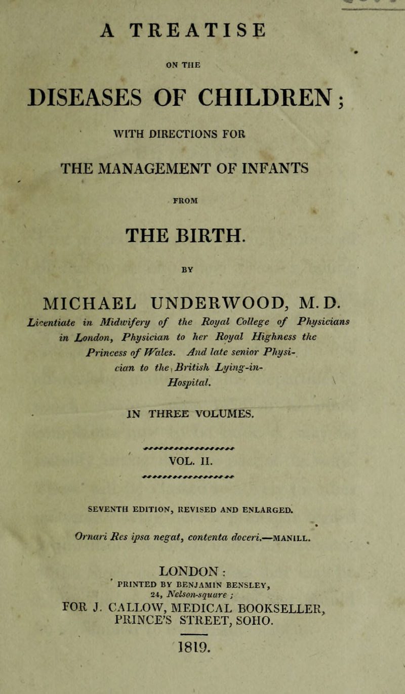 A TREATISE ON TIIE DISEASES OF CHILDREN; WITH DIRECTIONS FOR THE MANAGEMENT OF INFANTS FROM THE BIRTH. BY MICHAEL UNDERWOOD, M. D. Licentiate in Midwifery of the Royal College of Physicians in London, Physician to her Royal Highness the Princess of Wales. And late senior Physi¬ cian to the,British Lying-in- Hospital. JN THREE VOLUME'S. VOL. II. SEVENTH EDITION, REVISED AND ENLARGED. Oman Res ipsa negat, contenta doceri.—manill. LONDON: PRINTED BY BENJAMIN BENSLEY, 24, IVelson-squure ; FOR J. CALLOW, MEDICAL BOOKSELLER, PRINCE’S STREET, SOHO. 1819.