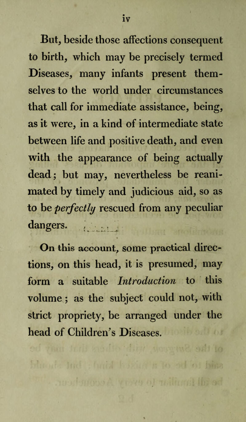 But, beside those affections consequent to birth, which may be precisely termed Diseases, many infants present them¬ selves to the world under circumstances that call for immediate assistance, being, as it were, in a kind of intermediate state between life and positive death, and even with the appearance of being actually dead; but may, nevertheless be reani¬ mated by timely and judicious aid, so as to be perfectly rescued from any peculiar dangers. O -- -£ On this account, some practical direc¬ tions, on this head, it is presumed, may form a suitable Introduction to this volume ; as the subject could not, with strict propriety, be arranged under the head of Children’s Diseases.