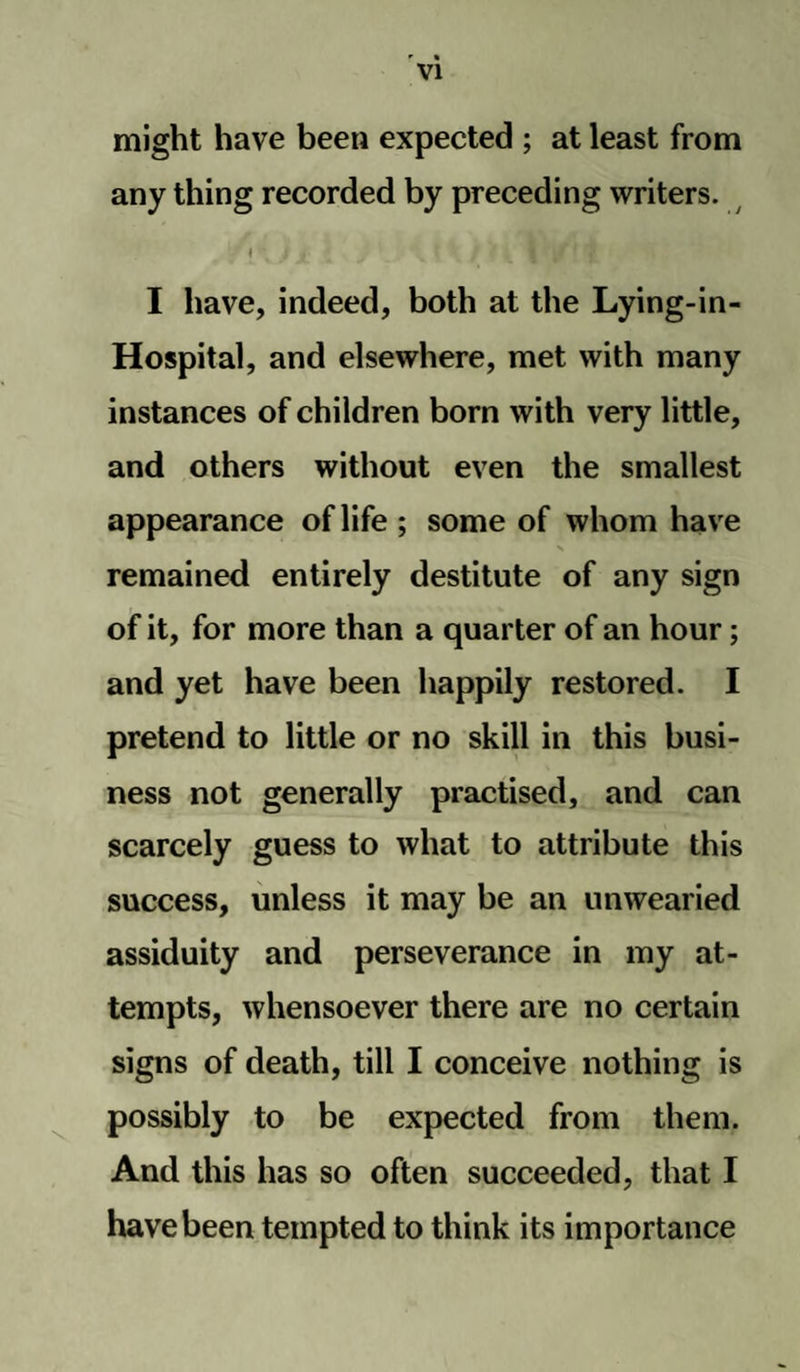 might have been expected ; at least from any thing recorded by preceding writers. * j < I have, indeed, both at the Lying-in- Hospital, and elsewhere, met with many instances of children born with very little, and others without even the smallest appearance of life ; some of whom have remained entirely destitute of any sign of it, for more than a quarter of an hour; and yet have been happily restored. I pretend to little or no skill in this busi¬ ness not generally practised, and can scarcely guess to what to attribute this success, unless it may be an unwearied assiduity and perseverance in my at¬ tempts, whensoever there are no certain signs of death, till I conceive nothing is possibly to be expected from them. And this has so often succeeded, that I have been tempted to think its importance