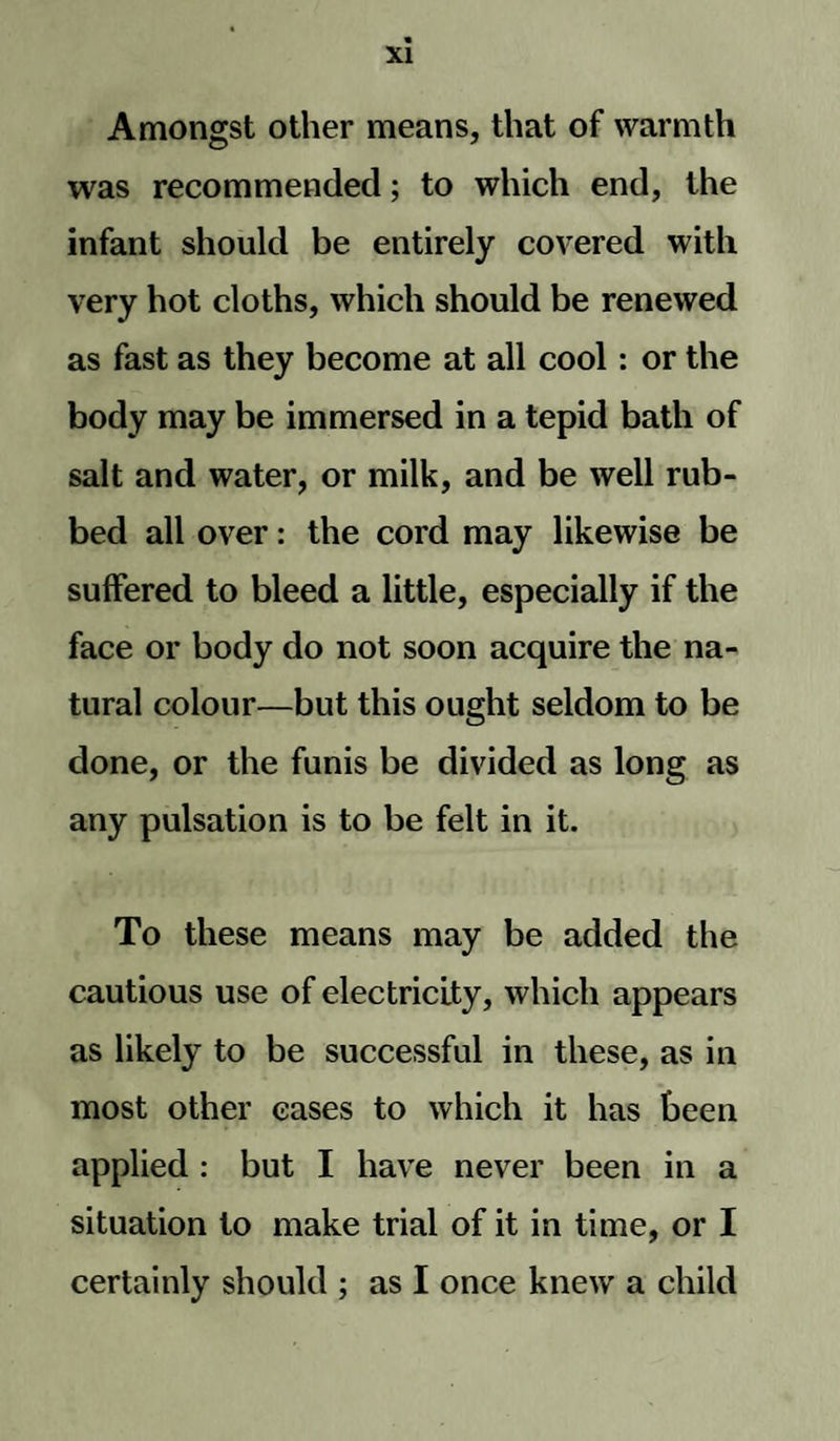 Amongst other means, that of warmth was recommended; to which end, the infant should be entirely covered with very hot cloths, which should be renewed as fast as they become at all cool: or the body may be immersed in a tepid bath of salt and water, or milk, and be well rub¬ bed all over: the cord may likewise be suffered to bleed a little, especially if the face or body do not soon acquire the na¬ tural colour—but this ought seldom to be done, or the funis be divided as long as any pulsation is to be felt in it. To these means may be added the cautious use of electricity, which appears as likely to be successful in these, as in most other cases to which it has been applied : but I have never been in a situation to make trial of it in time, or I certainly should ; as I once knew a child