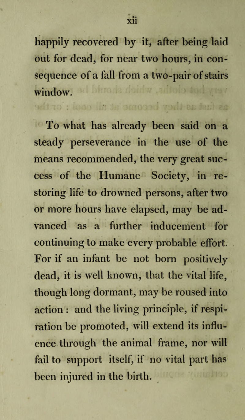 Xll happily recovered by it, after being laid out for dead, for near two hours, in con¬ sequence of a fall from a two-pair of stairs window. To what has already been said on a steady perseverance in the use of the means recommended, the very great suc¬ cess of the Humane Society, in re¬ storing life to drowned persons, after two or more hours have elapsed, may be ad¬ vanced as a further inducement for continuing to make every probable effort. For if an infant be not born positively dead, it is well known, that the vital life, though long dormant, may be roused into action : and the living principle, if respi¬ ration be promoted, will extend its influ¬ ence through the animal frame, nor will fail to support itself, if no vital part has been injured in the birth.