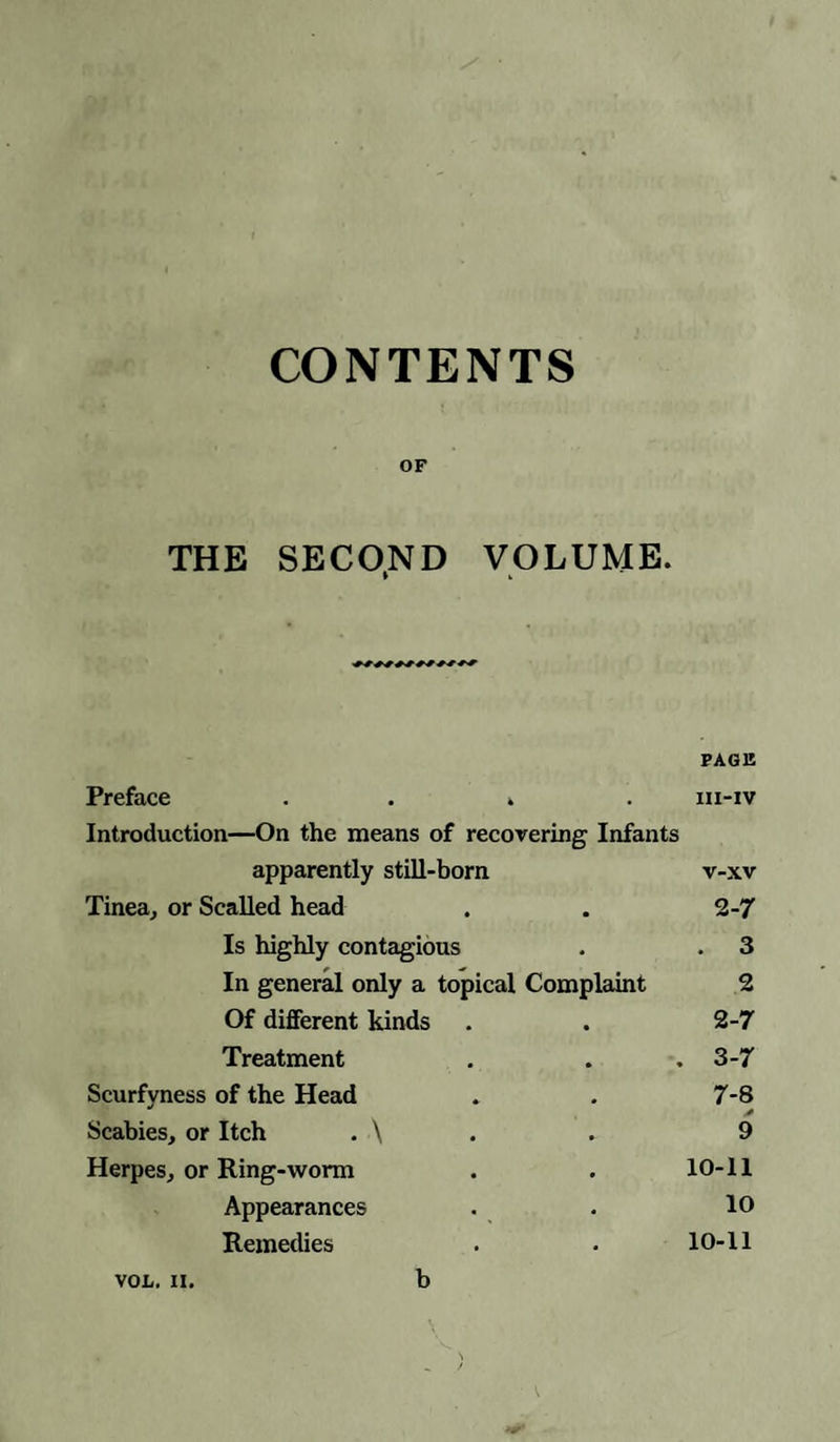 CONTENTS OF THE SECOND VOLUME. PAGE Preface .... iii-iv Introduction—On the means of recovering Infants apparently still-born v-xv Tinea, or Scalled head . . 2-7 Is highly contagious . . 3 In general only a topical Complaint 2 Of different kinds . . 2-7 Treatment . . . 3-7 Scurfyness of the Head . . 7-8 Scabies, or Itch . \ . . 9 Herpes, or Ring-worm . . 10-11 Appearances . . 10 Remedies . • 10-11 von. ii. b