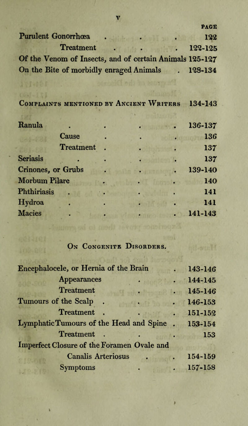 PAGE Purulent Gonorrhoea . . . 122 Treatment . . . 122-125 Of the Venom of Insects, and of certain Animals 125-127 On the Bite of morbidly enraged Animals . 128-134 Complaints mentioned by Ancient Writers 134-143 Ranula 136-137 Cause 136 Treatment . 137 Seriasis 137 Crinones, or Grubs 139-140 Morbum Pilare 140 Phthiriasis 141 Hydroa 141 Macies 141-143 On Congenite Disorders. Encephalocele, or Hernia of the Brain 143-146 Appearances 144-145 Treatment 145-146 Tumours of the Scalp 146-153 Treatment . 151-152 LymphaticTumours of the Head and Spine . 153-154 Treatment . 153 Imperfect Closure of the Foramen Ovale and Canalis Arteriosus 154-159 Symptoms 157-158