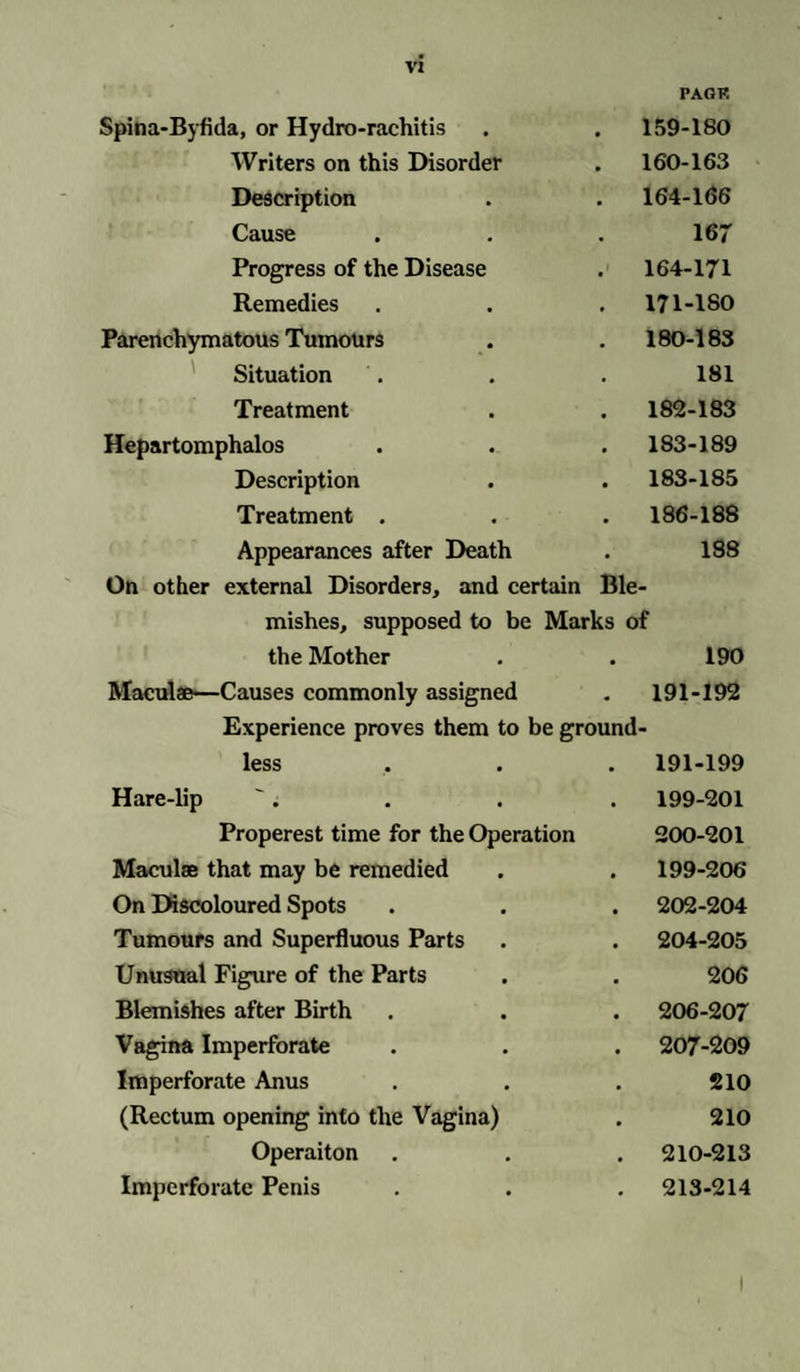 PAGK Spina-Byfida, or Hydro-rachitis . 159-180 Writers on this Disorder . 160-163 Description . 164-166 Cause 167 Progress of the Disease . 164-171 Remedies . 171-180 Parenchymatous Tumours . 180-183 Situation 181 Treatment . 182-183 Hepartomphalos . 183-189 Description . 183-185 Treatment . 186-188 Appearances after Death 188 On other external Disorders, and certain Ble- mishes, supposed to be Marks of the Mother 190 Maculae—Causes commonly assigned . 191-192 Experience proves them to be ground- less . 191-199 Hare-lip 199-201 Properest time for the Operation 200-201 Maculae that may be remedied 199-206 On Discoloured Spots . 202-204 Tumours and Superfluous Parts . 204-205 Unusual Figure of the Parts 206 Blemishes after Birth . 206-207 Vagina Imperforate . 207-209 Imperforate Anus 210 (Rectum opening into the Vagina) 210 Operaiton . 210-213 Imperforate Penis . 213-214