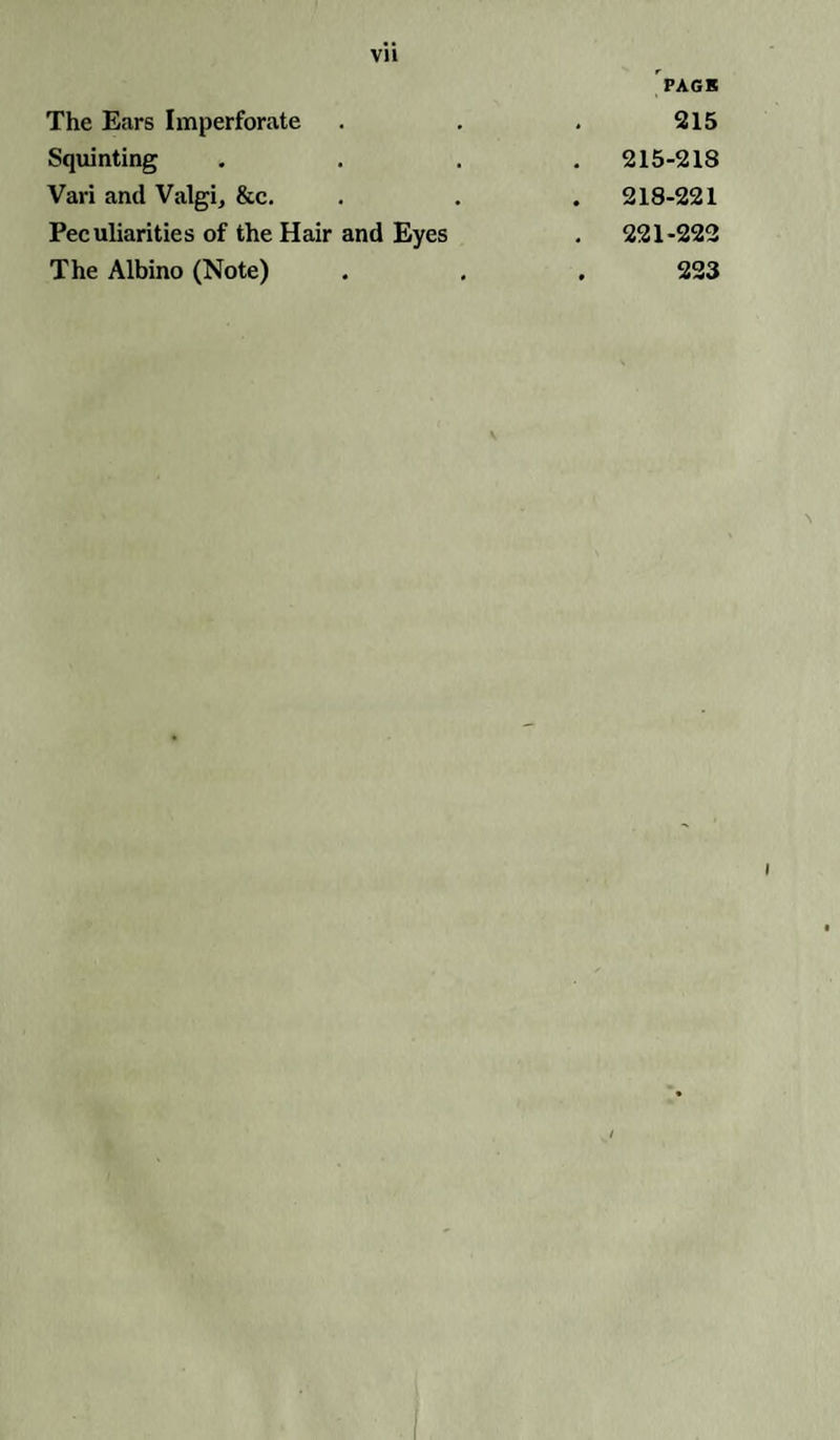 Vll PAGE The Ears Imperforate . . . 215 Squinting .... 215-218 Vari and Valgi, &c. . . . 218-221 Peculiarities of the Hair and Eyes . 221-222 The Albino (Note) . , . 223 i