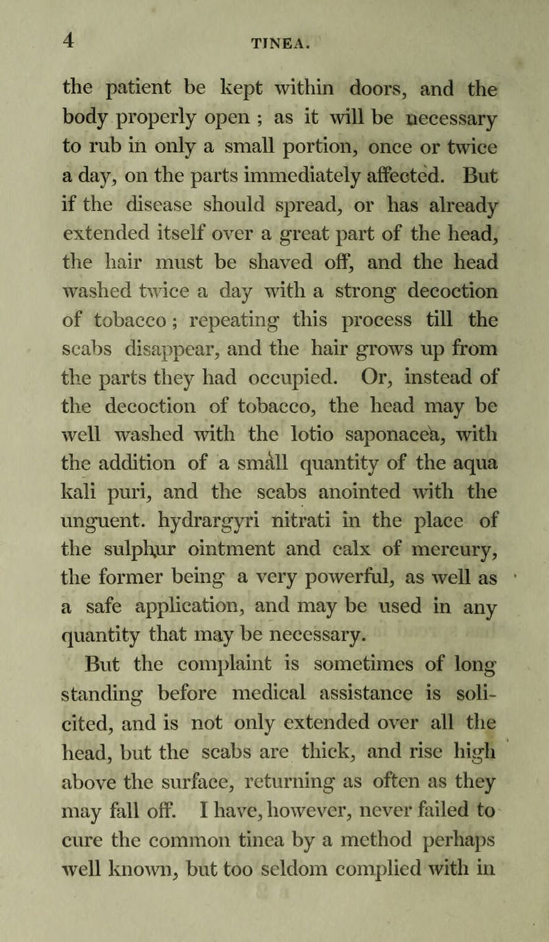 the patient be kept within doors, and the body properly open ; as it will be necessary to rub in only a small portion, once or twice a day, on the parts immediately affected. But if the disease should spread, or has already extended itself over a great part of the head, the hair must be shaved off, and the head washed twice a day with a strong decoction of tobacco; repeating this process till the scabs disappear, and the hair grows up from the parts they had occupied. Or, instead of the decoction of tobacco, the head may be well washed with the lotio saponacea, with the addition of a small quantity of the aqua kali puri, and the scabs anointed with the unguent, hydrargyri nitrati in the place of the sulphur ointment and calx of mercury, the former being a very powerful, as well as a safe application, and may be used in any quantity that may be necessary. But the complaint is sometimes of long¬ standing before medical assistance is soli¬ cited, and is not only extended over all the head, but the scabs are thick, and rise high above the surface, returning as often as they may fall off. I have, however, never failed to cure the common tinea by a method perhaps well known, but too seldom complied with in