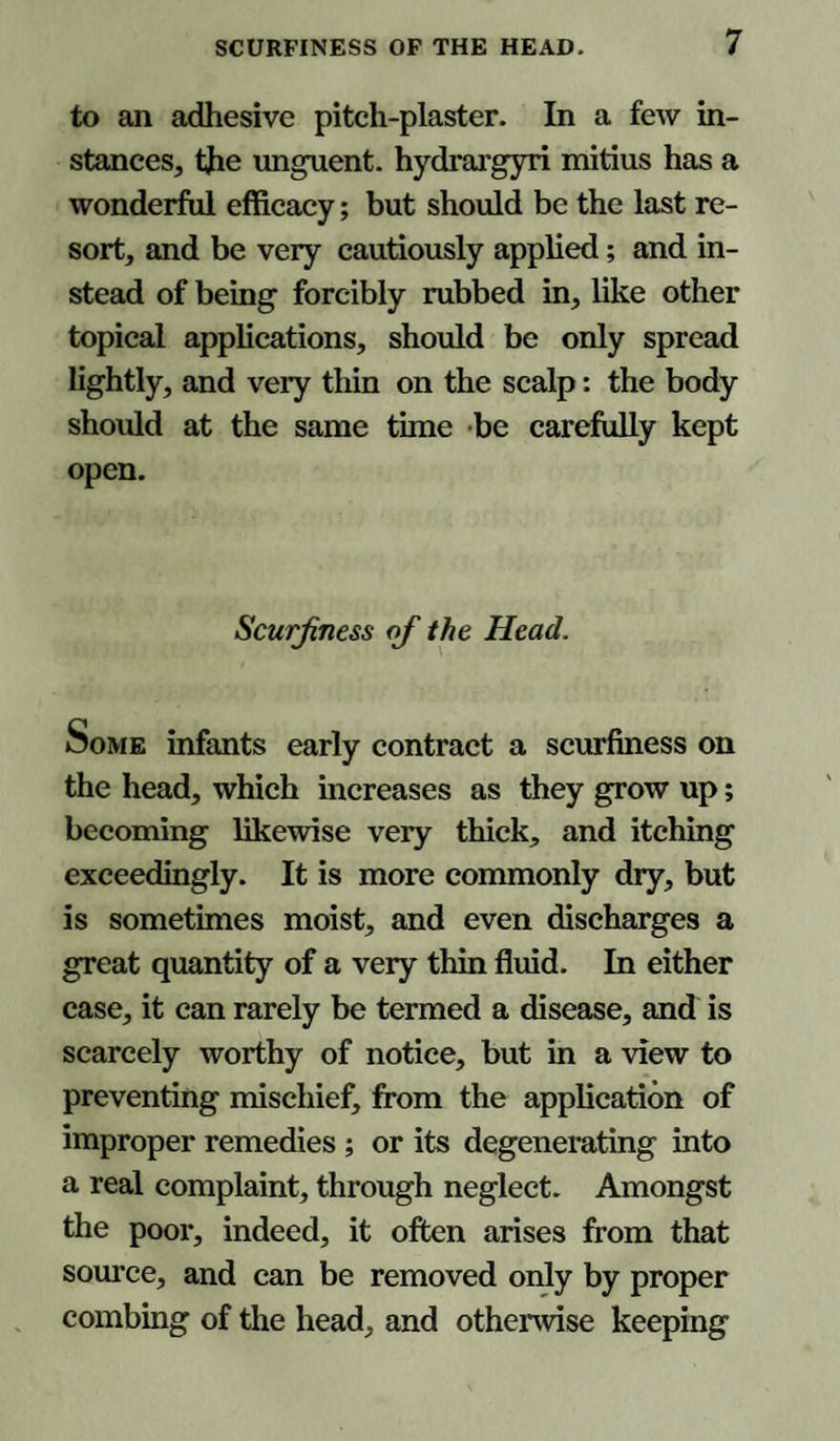 to an adhesive pitch-plaster. In a few in¬ stances, the unguent, hydrargyri mitius has a wonderful efficacy; but should be the last re¬ sort, and be very cautiously applied; and in¬ stead of being forcibly rubbed in, like other topical applications, should be only spread lightly, and very thin on the scalp: the body should at the same time be carefully kept open. Scurf ness of the Head. Some infants early contract a scurfiness on the head, which increases as they grow up; becoming likewise very thick, and itching exceedingly. It is more commonly dry, but is sometimes moist, and even discharges a great quantity of a very thin fluid. In either case, it can rarely be termed a disease, and is scarcely worthy of notice, but in a view to preventing mischief, from the application of improper remedies ; or its degenerating into a real complaint, through neglect. Amongst the poor, indeed, it often arises from that source, and can be removed only by proper combing of the head, and otherwise keeping