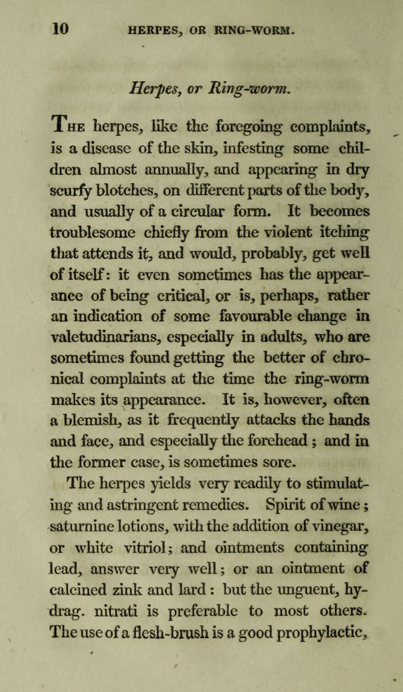 HERPES, OR RING-WORM. Herpes, or Ring-worm. The herpes, like the foregoing complaints, is a disease of the skin, infesting some chil¬ dren almost annually, and appearing in dry scurfy blotches, on different parts of the body, and usually of a circular form. It becomes troublesome chiefly from the violent itching that attends it, and would, probably, get well of itself: it even sometimes has the appear¬ ance of being critical, or is, perhaps, rather an indication of some favourable change in valetudinarians, especially in adults, who are sometimes found getting the better of chro¬ nical complaints at the time the ring-worm makes its appearance. It is, however, often a blemish, as it frequently attacks the hands and face, and especially the forehead; and in the former case, is sometimes sore. The herpes yields very readily to stimulat¬ ing and astringent remedies. Spirit of wine; saturnine lotions, with the addition of vinegar, or white vitriol; and ointments containing lead, answer very well; or an ointment of calcined rink and lard: but the unguent, hy- drag. nitrati is preferable to most others. The use of a flesh-brush is a good prophylactic.