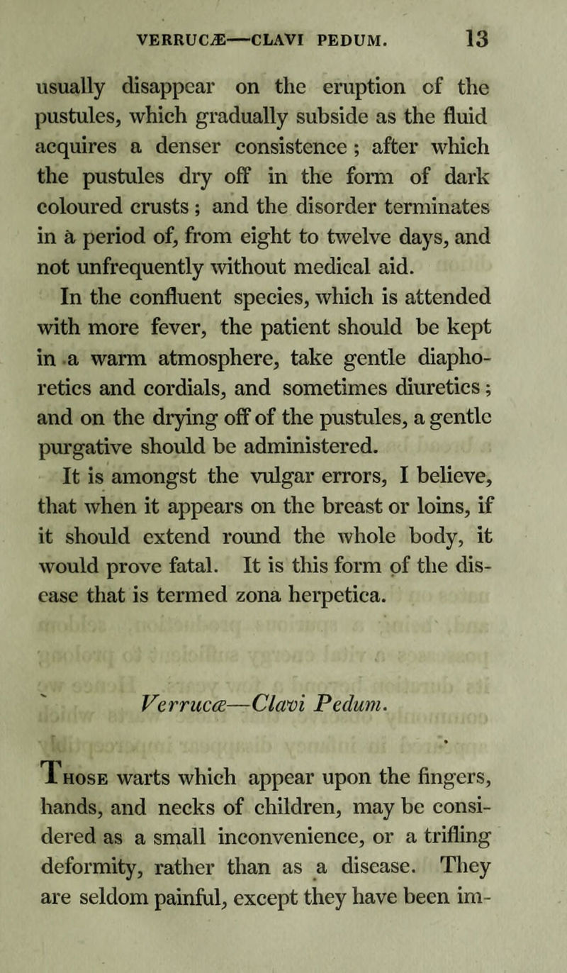 usually disappear on the eruption of the pustules, which gradually subside as the fluid acquires a denser consistence ; after which the pustules dry off in the form of dark coloured crusts ; and the disorder terminates in a period of, from eight to twelve days, and not unfrequently without medical aid. In the confluent species, which is attended with more fever, the patient should be kept in a warm atmosphere, take gentle diapho¬ retics and cordials, and sometimes diuretics; and on the drying off of the pustules, a gentle purgative should be administered. It is amongst the vulgar errors, I believe, that when it appears on the breast or loins, if it should extend round the whole body, it would prove fatal. It is this form of the dis¬ ease that is termed zona herpetica. Verruca—Clavi Pedum. T hose warts which appear upon the fingers, hands, and necks of children, may be consi¬ dered as a small inconvenience, or a trifling deformity, rather than as a disease. They are seldom painful, except they have been im-