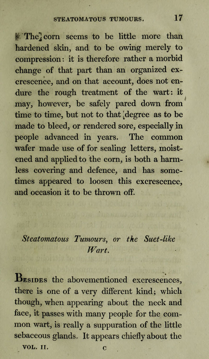 £ The] corn seems to be little more than hardened skin, and to be owing merely to compression: it is therefore rather a morbid change of that part than an organized ex¬ crescence, and on that account, does not en¬ dure the rough treatment of the wart: it may, however, be safely pared down from time to time, but not to that 'degree as to be made to bleed, or rendered sore, especially in people advanced in years. The common wafer made use of for sealing letters, moist¬ ened and applied to the corn, is both a harm¬ less covering and defence, and has some¬ times appeared to loosen this excrescence, and occasion it to be thrown off. Steatomatous Tumours, or the Suet-like Wart. Joesides the abovementioned excrescences, there is one of a very different kind; which though, when appearing about the neck and face, it passes with many people for the com¬ mon wart, is really a suppuration of the little sebaceous glands. It appears chiefly about the VOL. II. c