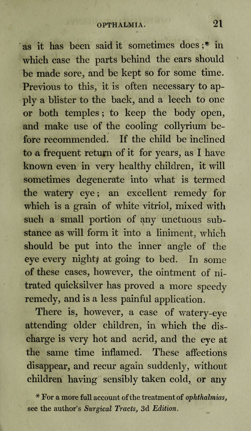 as it has been said it sometimes does ;* in which case the parts behind the ears should be made sore, and be kept so for some time. Previous to this, it is often necessary to ap¬ ply a blister to the back, and a leech to one or both temples; to keep the body open, and make use of the cooling collyrium be¬ fore recommended. If the child be inclined to a frequent return of it for years, as I have known even in very healthy children, it will sometimes degenerate into what is termed the watery eye; an excellent remedy for which is a grain of white vitriol, mixed with such a small portion of any unctuous sub¬ stance as will form it into a liniment, which should be put into the inner angle of the eye every night* at going to bed. In some of these cases, however, the ointment of ni¬ trated quicksilver has proved a more speedy remedy, and is a less painful application. There is, however, a case of watery-eye attending older children, in which the dis¬ charge is very hot and acrid, and the eye at the same time inflamed. These affections disappear, and recur again suddenly, without children having sensibly taken cold, or any * For a more full account of the treatment of ophthalmias, see the author’s Surgical Tracts, 3d Edition.