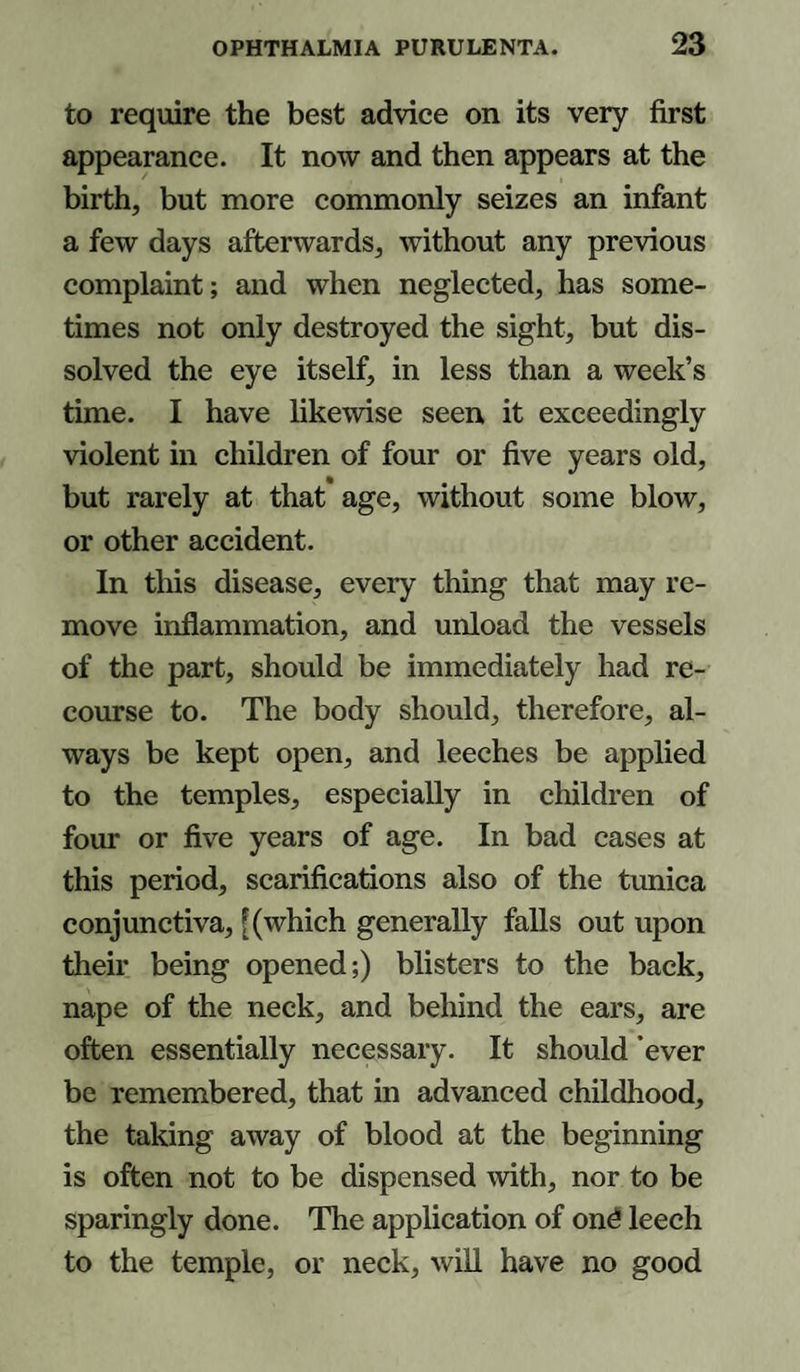 to require the best advice on its very first appearance. It now and then appears at the birth, but more commonly seizes an infant a few days afterwards, without any previous complaint; and when neglected, has some¬ times not only destroyed the sight, but dis¬ solved the eye itself, in less than a week’s time. I have likewise seen it exceedingly violent in children of four or five years old, but rarely at that age, without some blow, or other accident. In this disease, every thing that may re¬ move inflammation, and unload the vessels of the part, should be immediately had re¬ course to. The body should, therefore, al¬ ways be kept open, and leeches be applied to the temples, especially in children of four or five years of age. In bad cases at this period, scarifications also of the tunica conjunctiva, [(which generally falls out upon their being opened;) blisters to the back, nape of the neck, and behind the ears, are often essentially necessary. It should 'ever be remembered, that in advanced childhood, the taking away of blood at the beginning is often not to be dispensed with, nor to be sparingly done. The application of on£ leech to the temple, or neck, will have no good