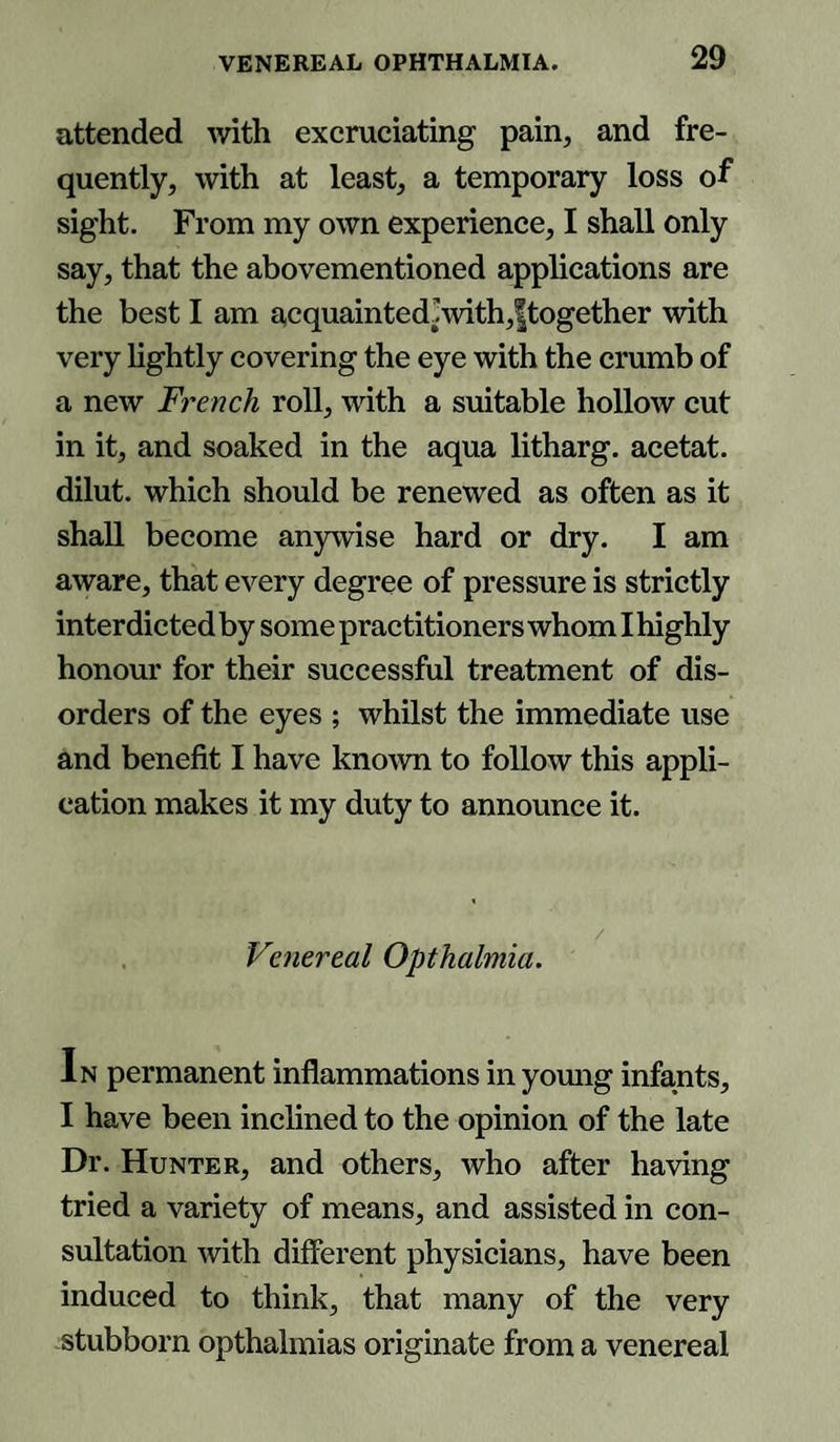 attended with excruciating pain, and fre¬ quently, with at least, a temporary loss of sight. From my own experience, I shall only say, that the abovementioned applications are the best I am acquainted!with,|together with very lightly covering the eye with the crumb of a new French roll, with a suitable hollow cut in it, and soaked in the aqua litharg. acetat. dilut. which should be renewed as often as it shall become anywise hard or dry. I am aware, that every degree of pressure is strictly interdicted by some practitioners whom I highly honour for their successful treatment of dis¬ orders of the eyes ; whilst the immediate use and benefit I have known to follow this appli¬ cation makes it my duty to announce it. Venereal Opthalmia. In permanent inflammations in young infants, I have been inclined to the opinion of the late Dr. Hunter, and others, who after having tried a variety of means, and assisted in con¬ sultation with different physicians, have been induced to think, that many of the very stubborn opthalmias originate from a venereal