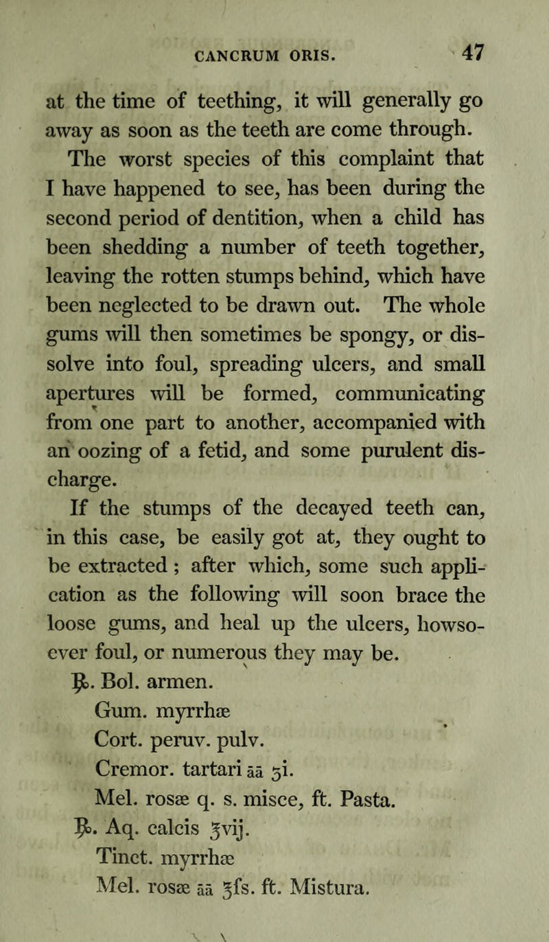 at the time of teething, it will generally go away as soon as the teeth are come through. The worst species of this complaint that I have happened to see, has been during the second period of dentition, when a child has been shedding a number of teeth together, leaving the rotten stumps behind, which have been neglected to be drawn out. The whole gums will then sometimes be spongy, or dis¬ solve into foul, spreading ulcers, and small apertures will be formed, communicating from one part to another, accompanied with ah oozing of a fetid, and some purulent dis¬ charge. If the stumps of the decayed teeth can, in this case, be easily got at, they ought to be extracted ; after which, some such appli¬ cation as the following will soon brace the loose gums, and heal up the ulcers, howso¬ ever foul, or numerous they may be. 9&gt;. Bol. armen. Gum. myrrhae Cort. peruv. pulv. Cremor. tartari aa si. Mel. rosae q. s. misce, ft. Pasta. 9&gt;. Aq. calcis ^vij. Tinct. myrrhae Mel. rosae aa gfs. ft. Mistura.