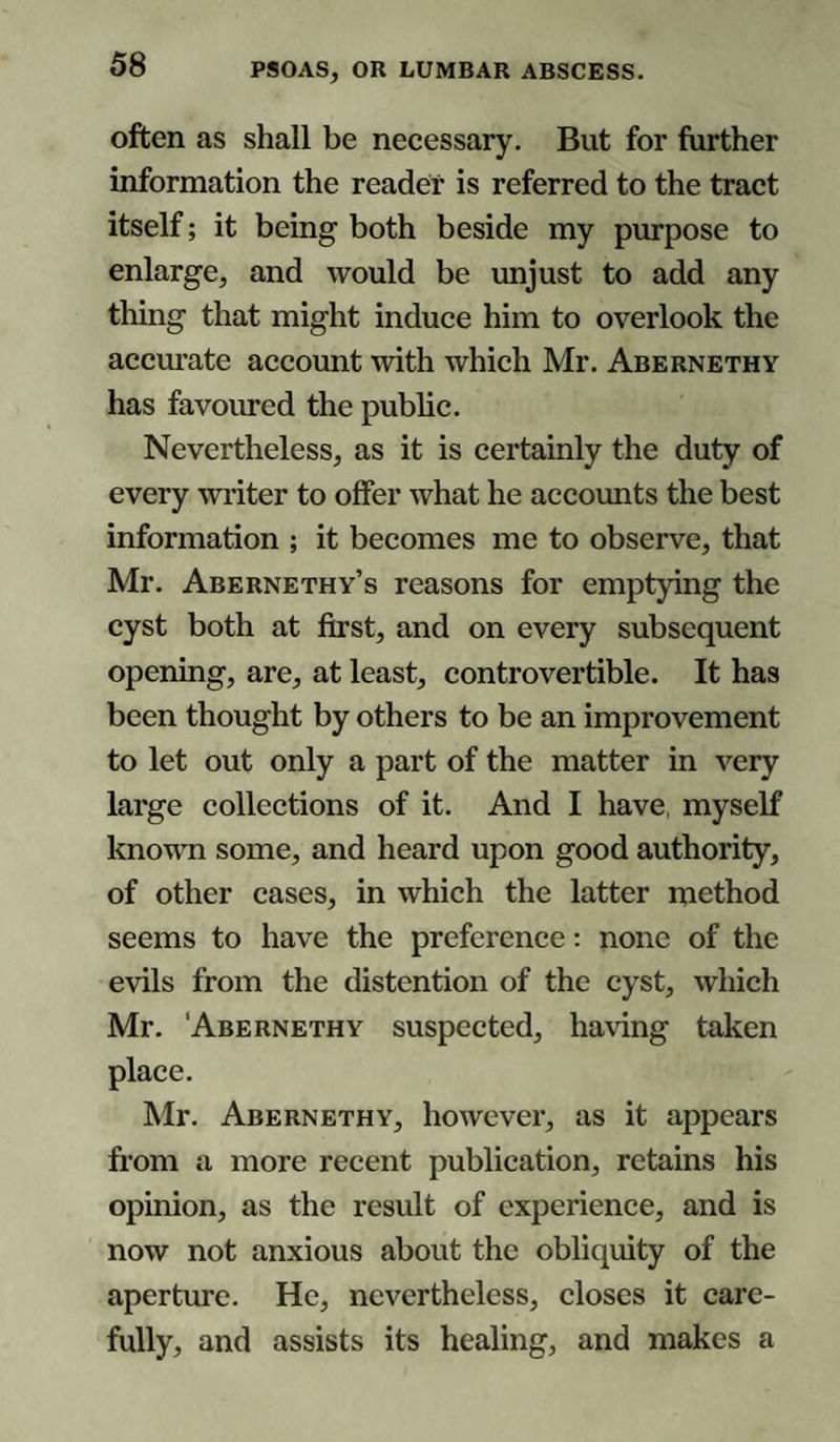 often as shall be necessary. But for further information the reader is referred to the tract itself; it being both beside my purpose to enlarge, and would be unjust to add any thing that might induce him to overlook the accurate account with which Mr. Abernethy has favoured the public. Nevertheless, as it is certainly the duty of every writer to offer what he accounts the best information ; it becomes me to observe, that Mr. Abernethy’s reasons for emptying the cyst both at first, and on every subsequent opening, are, at least, controvertible. It has been thought by others to be an improvement to let out only a part of the matter in very large collections of it. And I have myself known some, and heard upon good authority, of other cases, in which the latter method seems to have the preference: none of the evils from the distention of the cyst, which Mr. Abernethy suspected, having taken place. Mr. Abernethy, however, as it appears from a more recent publication, retains his opinion, as the result of experience, and is now not anxious about the obliquity of the aperture. He, nevertheless, closes it care¬ fully, and assists its healing, and makes a