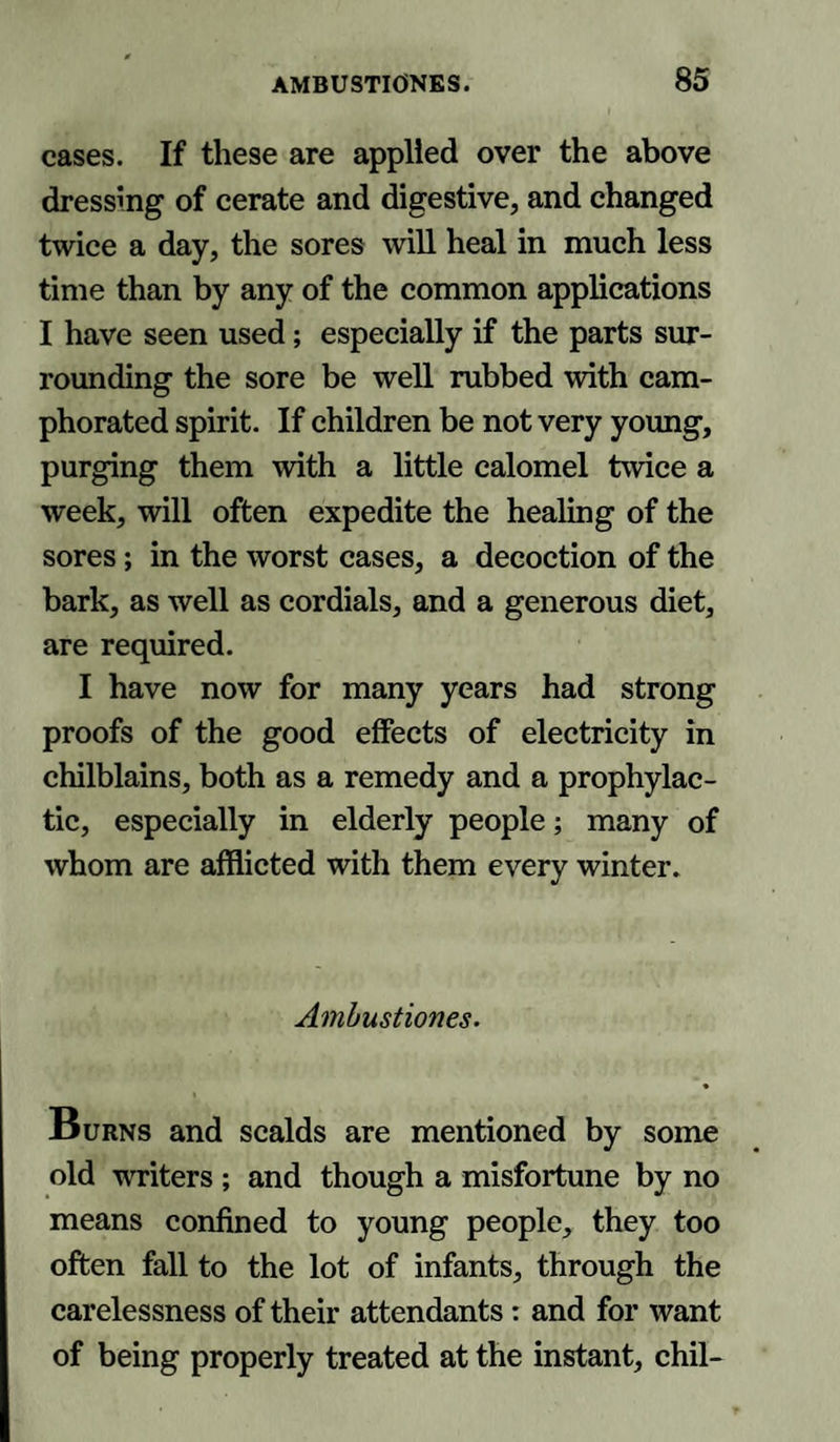 cases. If these are applied over the above dressing of cerate and digestive, and changed twice a day, the sores will heal in much less time than by any of the common applications I have seen used; especially if the parts sur¬ rounding the sore be well rubbed with cam¬ phorated spirit. If children be not very young, purging them with a little calomel twice a week, will often expedite the healing of the sores; in the worst cases, a decoction of the bark, as well as cordials, and a generous diet, are required. I have now for many years had strong proofs of the good effects of electricity in chilblains, both as a remedy and a prophylac¬ tic, especially in elderly people; many of whom are afflicted with them every winter. Ambustiones. Burns and scalds are mentioned by some old writers ; and though a misfortune by no means confined to young people, they too often fall to the lot of infants, through the carelessness of their attendants: and for want of being properly treated at the instant, chil-