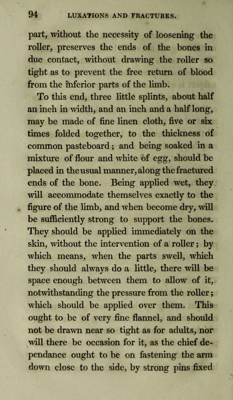 part, without the necessity of loosening the roller, preserves the ends of the bones in due contact, without drawing the roller so tight as to prevent the free return of blood from the inferior parts of the limb. To this end, three little splints, about half an inch in width, and an inch and a half long, may be made of fine linen cloth, five or six times folded together, to the thickness of common pasteboard; and being soaked in a mixture of flour and white of egg, should be placed in the usual manner, along the fractured ends of the bone. Being applied wet, they will accommodate themselves exactly to the figure of the limb, and when become dry, will be sufficiently strong to support the bones. They should be applied immediately on the skin, without the intervention of a roller; by which means, when the parts swell, which they should always do a little, there will be space enough between them to allow of it, notwithstanding the pressure from the roller; which should be applied over them. This ought to be of very fine flannel, and should not be drawn near so tight as for adults, nor will there be occasion for it, as the chief de- pendance ought to be on fastening the arm down close to the side, by strong pins fixed