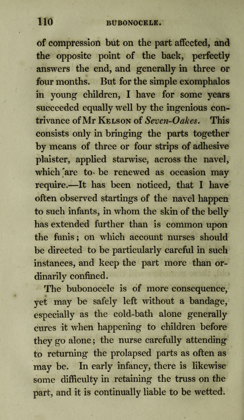 of compression but on the part affected, and the opposite point of the back, perfectly answers the end, and generally in three or four months. But for the simple exomphalos in young children, I have for some years succeeded equally well by the ingenious con¬ trivance of Mr Kelson of Sevcn-Oakes. This consists only in bringing the parts together by means of three or four strips of adhesive plaister, applied stanvise, across the navel, which 'are to&gt; be renewed as occasion may require.—It has been noticed, that I have often observed startings of the navel happen to such infants, in whom the skin of the belly has extended further than is common upon the funis; on which account nurses should be directed to be particularly careful in such instances, and keep the part more than or¬ dinarily confined. The bubonocele is of more consequence, yet may be safely left without a bandage, especially as the cold-bath alone generally cures it when happening to children before they go alone; the nurse carefully attending to returning the prolapsed parts as often as may be. In early infancy, there is likewise some difficulty in retaining the truss on the part, and it is continually liable to be wetted.