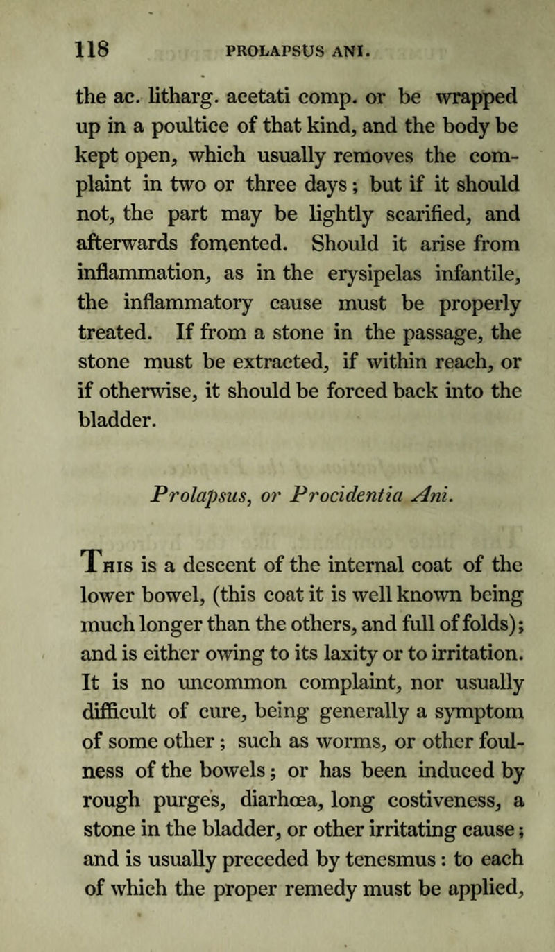 the ac. litharg. acetati comp, or be wrapped up in a poultice of that kind, and the body be kept open, which usually removes the com¬ plaint in two or three days; but if it should not, the part may be lightly scarified, and afterwards fomented. Should it arise from inflammation, as in the erysipelas infantile, the inflammatory cause must be properly treated. If from a stone in the passage, the stone must be extracted, if within reach, or if otherwise, it should be forced back into the bladder. Prolapsus, or Procidentia Ani. This is a descent of the internal coat of the lower bowel, (this coat it is well known being much longer than the others, and full of folds); and is either owing to its laxity or to irritation. It is no uncommon complaint, nor usually difficult of cure, being generally a symptom of some other; such as worms, or other foul¬ ness of the bowels; or has been induced by rough purges, diarhcea, long costiveness, a stone in the bladder, or other irritating cause; and is usually preceded by tenesmus: to each of which the proper remedy must be applied,