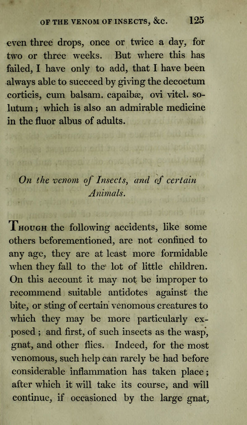 even three drops, once or twice a day, for two or three weeks. But where this has failed, I have only to add, that I have been always able to succeed by giving the decoctum corticis, cum balsam, capaibae, ovi vitel. so- lutum; which is also an admirable medicine in the fluor albus of adults. On the venom of Insects, and of certain Animals. Though the following accidents, like some others beforementioned, are not confined to any age, they are at least more formidable when they fall to the' lot of little children. On this account it may not be improper to recommend suitable antidotes against the bite, or sting of certain venomous creatures to which they may be more particularly ex¬ posed ; and first, of such insects as the wasp, gnat, and other flies. Indeed, for the most venomous, such help can rarely be had before considerable inflammation has taken place; after which it will take its course, and will continue, if occasioned by the large gnat.