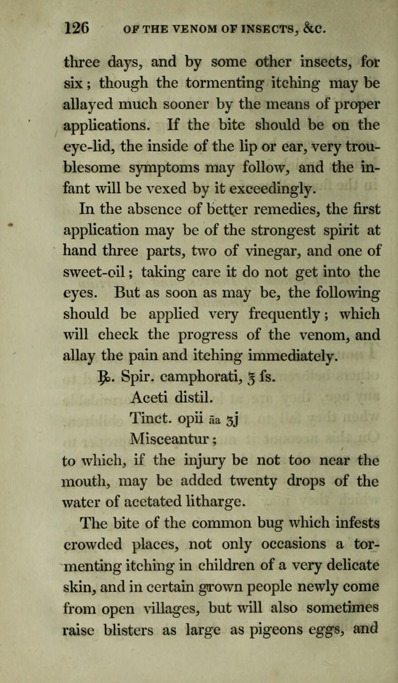 three days, and by some other insects, for six; though the tormenting itching may be allayed much sooner by the means of proper applications. If the bite should be on the eye-lid, the inside of the lip or ear, very trou¬ blesome symptoms may follow, and the in¬ fant will be vexed by it exceedingly. In the absence of better remedies, the first application may be of the strongest spirit at hand three parts, two of vinegar, and one of sweet-oil; taking care it do not get into the eyes. But as soon as may be, the following should be applied very frequently; which will check the progress of the venom, and allay the pain and itching immediately. 9>. Spir. camphorati, 3 fs. Aceti distil. Tinct. opii aa 3j Misceantur; to which, if the injury be not too near the mouth, may be added twenty drops of the water of acetated litharge. The bite of the common bug which infests crowded places, not only occasions a tor¬ menting itching in children of a very delicate skin, and in certain grown people newly come from open villages, but will also sometimes raise blisters as large as pigeons eggs, and