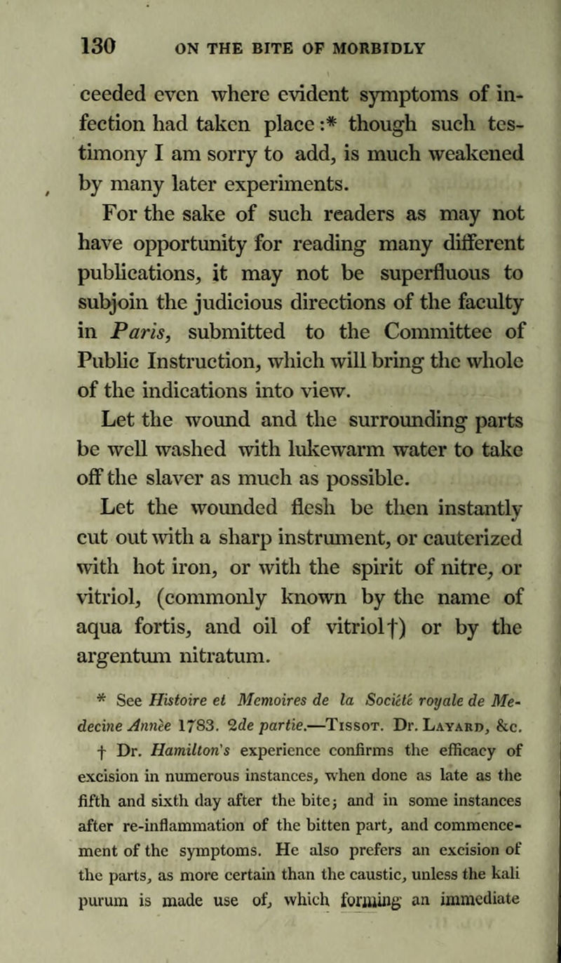 ceeded even where evident symptoms of in¬ fection had taken place :* though such tes¬ timony I am sorry to add, is much weakened by many later experiments. For the sake of such readers as may not have opportunity for reading many different publications, it may not be superfluous to subjoin the judicious directions of the faculty in Paris, submitted to the Committee of Public Instruction, which will bring the whole of the indications into view. Let the wound and the surrounding parts be well washed with lukewarm water to take off the slaver as much as possible. Let the wounded flesh be then instantly cut out with a sharp instrument, or cauterized writh hot iron, or with the spirit of nitre, or vitriol, (commonly known by the name of aqua fortis, and oil of vitriol!) or by the argentum nitratum. * See Histoire et Memoires de la Societe royale de Me- decine Annie 1783. 2de par tie.—Tissot. Dr. Layard, &c. f Dr. Hamilton's experience confirms the efficacy of excision in numerous instances, when done as late as the fifth and sixth day after the bite; and in some instances after re-inflammation of the bitten part, and commence¬ ment of the symptoms. He also prefers an excision of the parts, as more certain than the caustic, unless the kali purum is made use of, which forming an immediate