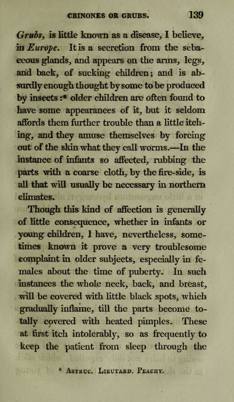Grubs, is little known as a disease, I believe, in Europe. It is a secretion from the seba¬ ceous glands, and appears on the arms, legs, arid back, of sucking children; and is ab¬ surdly enough thought by some to be produced by insects :* older children are often found to have some appearances of it, but it seldom affords them further trouble than a little itch¬ ing, and they amuse themselves by forcing out of the skin what they call worms.—In the instance of infants so affected, rubbing the parts with a coarse cloth, by the fire-side, is all that will usually be necessary in northern climates. Though this kind of affection is generally of little consequence, whether in infants or young children, I have, nevertheless, some¬ times known it prove a very troublesome complaint in older subjects, especially in fe¬ males about the time of puberty. In such instances the whole neck, back, and breast, will be covered with little black spots, which gradually inflame, till the parts become to¬ tally covered with heated pimples. These at first itch intolerably, so as frequently to keep the patient from sleep through the * Astruc. Lieutard, Peachy.