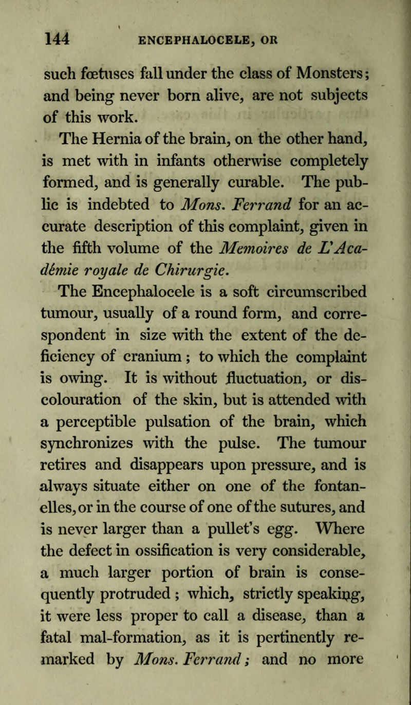 such foetuses fall under the class of Monsters; and being never born alive, are not subjects of this work. The Hernia of the brain, on the other hand, is met with in infants otherwise completely formed, and is generally curable. The pub¬ lic is indebted to Mons. Ferrand for an ac¬ curate description of this complaint, given in the fifth volume of the Memoires de L'Aca- dSmie royale de Chirurgie. The Encephalocele is a soft circumscribed tumour, usually of a round form, and corre¬ spondent in size with the extent of the de¬ ficiency of cranium ; to which the complaint is owing. It is without fluctuation, or dis¬ colouration of the skin, but is attended with a perceptible pulsation of the brain, which synchronizes with the pulse. The tumour retires and disappears upon pressure, and is always situate either on one of the fontan- clles, or in the course of one of the sutures, and is never larger than a pullet’s egg. Where the defect in ossification is very considerable, a much larger portion of brain is conse¬ quently protruded ; which, strictly speaking, it were less proper to call a disease, than a fatal mal-formation, as it is pertinently re¬ marked by Mons. Ferrand; and no more