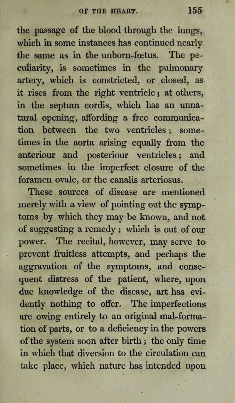 the passage of the blood through the lungs, which in some instances has continued nearly the same as in the unborn-foetus. The pe¬ culiarity, is sometimes in the pulmonary artery, which is constricted, or closed, as it rises from the right ventricle; at others, in the septum cordis, which has an unna¬ tural opening, affording a free communica¬ tion between the two ventricles; some¬ times in the aorta arising equally from the anteriour and posteriour ventricles; and sometimes in the imperfect closure of the foramen ovale, or the canalis arteriosus. These sources of disease are mentioned merely with a view of pointing out the symp¬ toms by which they may be known, and not of suggesting a remedy ; which is out of our power. The recital, however, may serve to prevent fruitless attempts, and perhaps the aggravation of the symptoms, and conse¬ quent distress of the patient, where, upon due knowledge of the disease, art has evi¬ dently nothing to offer. The imperfections are owing entirely to an original mal-forma- tion of parts, or to a deficiency in the powers of the system soon after birth; the only time in which that diversion to the circulation can take place, which nature has intended upon