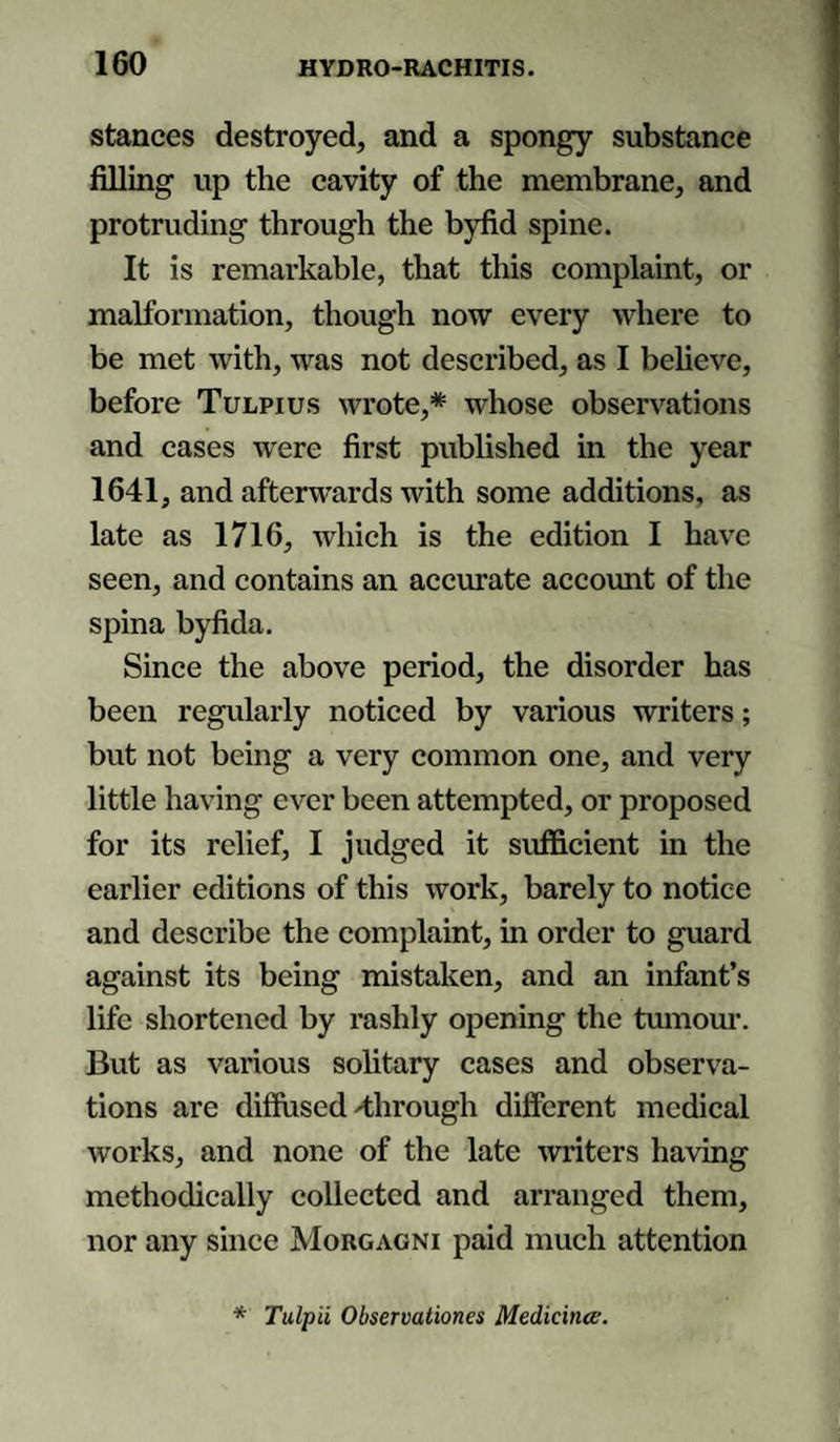 stances destroyed, and a spongy substance filling up the cavity of the membrane, and protruding through the byfid spine. It is remarkable, that this complaint, or malformation, though now every where to be met with, was not described, as I believe, before Tulpius wrote,* whose observations and cases were first published in the year 1641, and afterwards with some additions, as late as 1716, which is the edition I have seen, and contains an accurate account of the spina byfida. Since the above period, the disorder has been regularly noticed by various writers; but not being a very common one, and very little having ever been attempted, or proposed for its relief, I judged it sufficient in the earlier editions of this work, barely to notice and describe the complaint, in order to guard against its being mistaken, and an infant’s life shortened by rashly opening the tumour. But as various solitary cases and observa¬ tions are diffused ^through different medical works, and none of the late writers having methodically collected and arranged them, nor any since Morgagni paid much attention * Tulpii Observationes Medicina;.