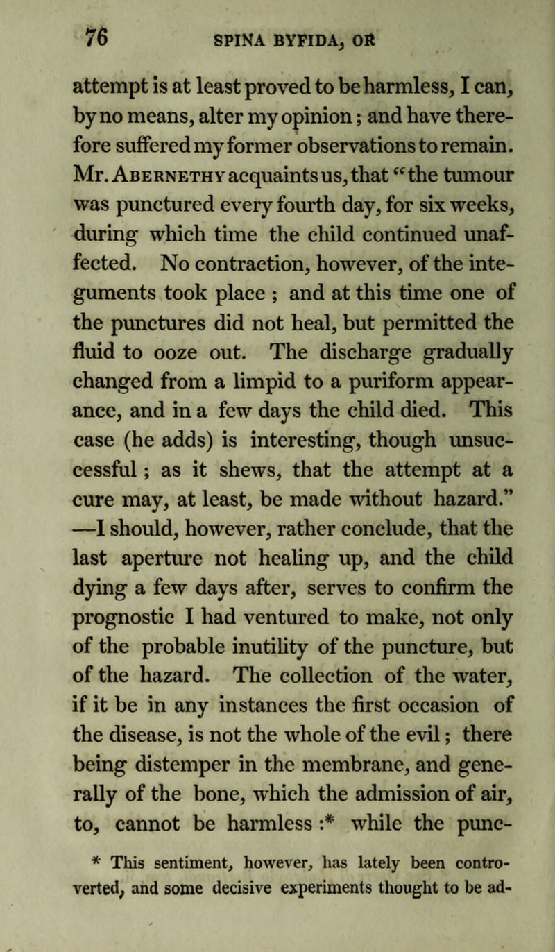 76 attempt is at least proved to be harmless, I can, by no means, alter my opinion; and have there¬ fore suffered my former observations to remain. Mr. Abernethy acquaints us, that “the tumour was punctured every fourth day, for six weeks, during which time the child continued unaf¬ fected. No contraction, however, of the inte¬ guments took place ; and at this time one of the punctures did not heal, but permitted the fluid to ooze out. The discharge gradually changed from a limpid to a puriform appear¬ ance, and in a few days the child died. This case (he adds) is interesting, though unsuc¬ cessful ; as it shews, that the attempt at a cure may, at least, be made without hazard.” —I should, however, rather conclude, that the last aperture not healing up, and the child dying a few days after, serves to confirm the prognostic I had ventured to make, not only of the probable inutility of the puncture, but of the hazard. The collection of the water, if it be in any instances the first occasion of the disease, is not the whole of the evil; there being distemper in the membrane, and gene¬ rally of the bone, which the admission of air, to, cannot be harmless :* while the punc- * This sentiment, however, has lately been contro¬ verted, and some decisive experiments thought to be ad-