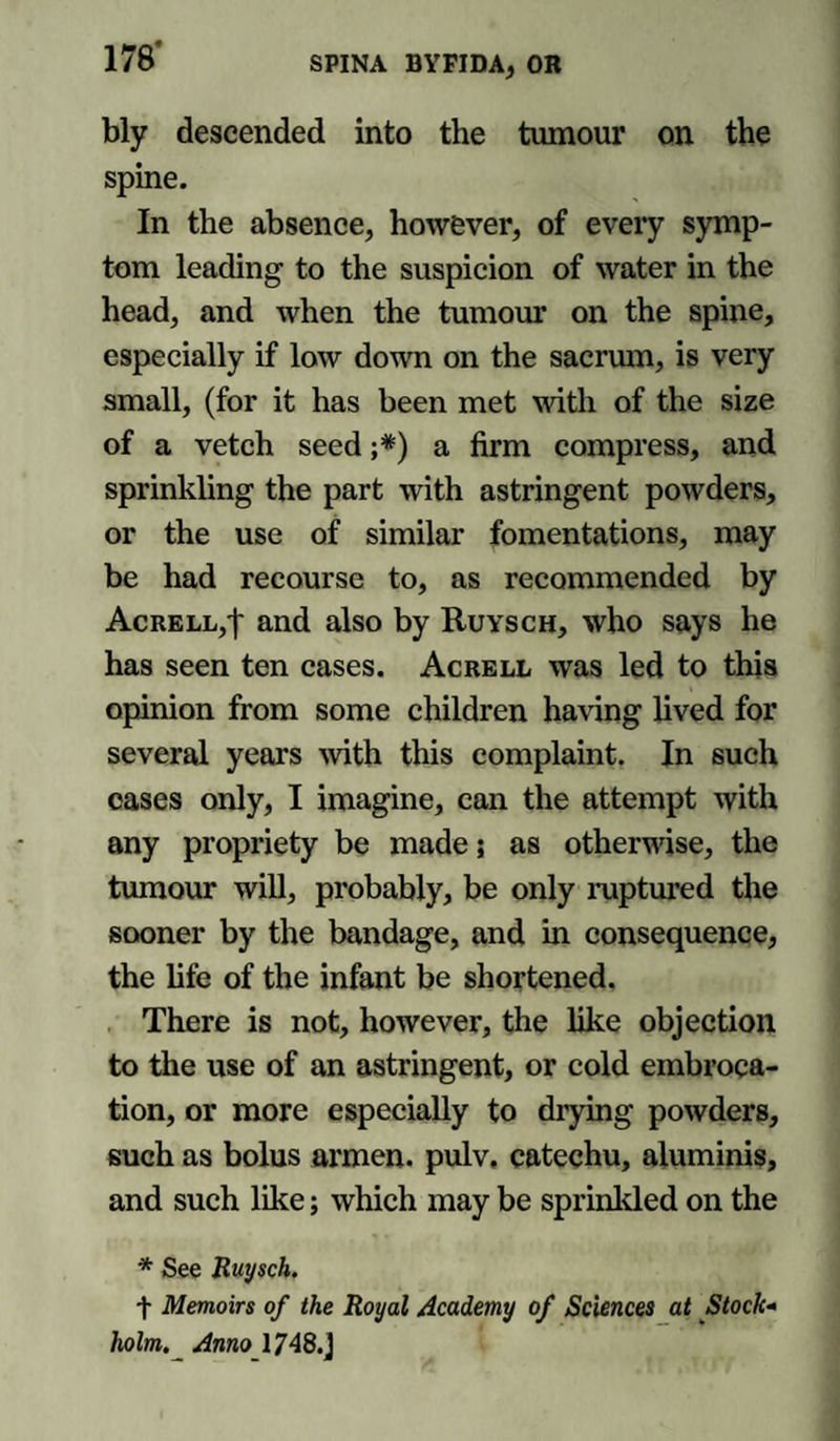 bly descended into the tumour on the spine. In the absence, however, of every symp¬ tom leading to the suspicion of water in the head, and when the tumour on the spine, especially if low down on the sacrum, is very small, (for it has been met with of the size of a vetch seed ;#) a firm compress, and sprinkling the part with astringent powders, or the use of similar fomentations, may be had recourse to, as recommended by AcRELL/f and also by Ruysch, who says he has seen ten cases. Acrell was led to this opinion from some children having lived for several years with this complaint. In such eases only, I imagine, can the attempt with any propriety be made; as otherwise, the tumour will, probably, be only ruptured the sooner by the bandage, and in consequence, the life of the infant be shortened. There is not, however, the like objection to the use of an astringent, or cold embroca¬ tion, or more especially to drying powders, such as bolus armen. pulv. catechu, aluminis, and such like; which may be sprinkled on the * See Ruysch. + Memoirs of the Royal Academy of Sciences at Stock¬ holm. Amo 1748.J