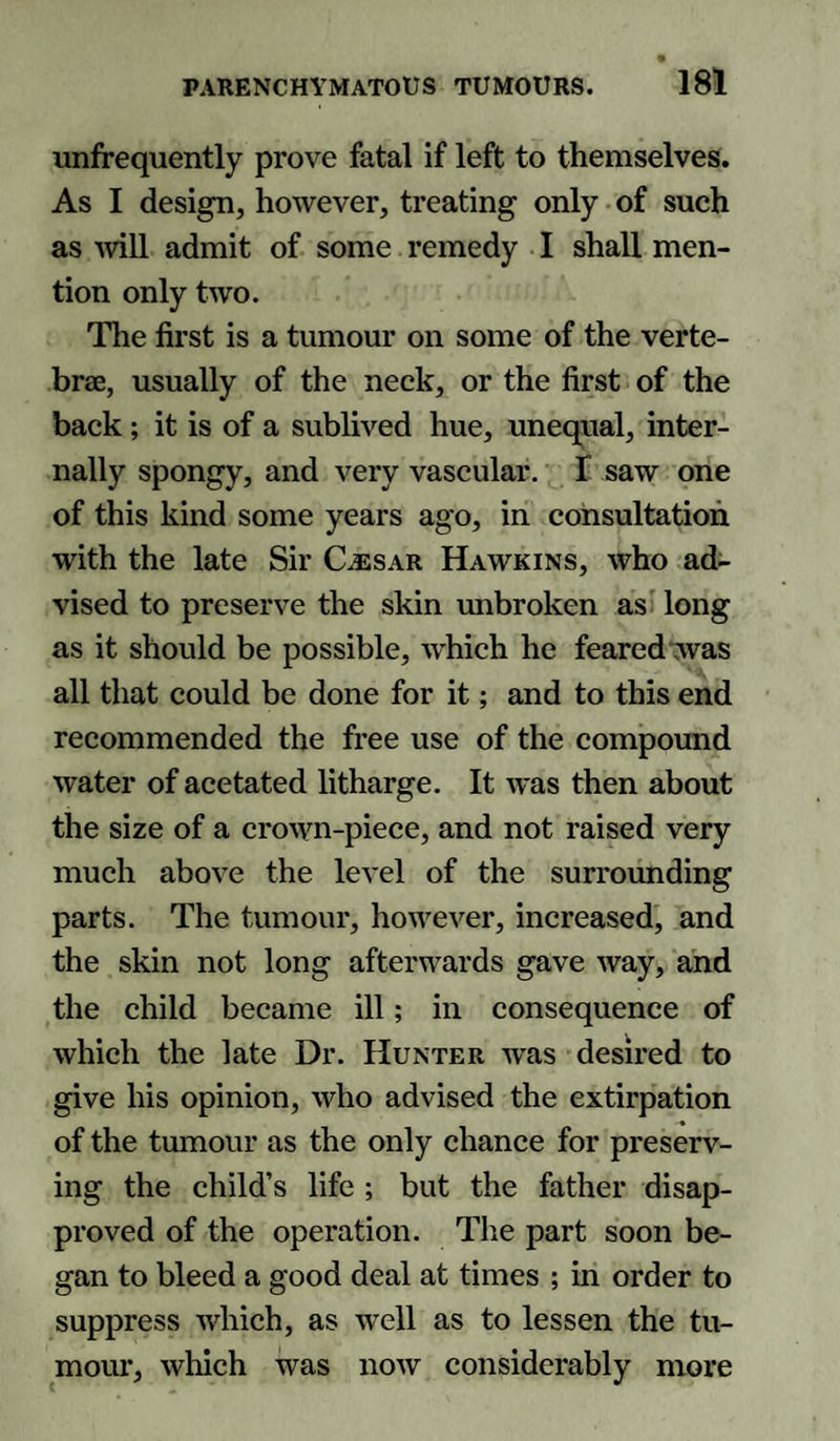 unfrequently prove fatal if left to themselves. As I design, however, treating only of such as will admit of some remedy I shall men¬ tion only two. The first is a tumour on some of the verte¬ brae, usually of the neck, or the first of the back; it is of a sublived hue, unequal, inter¬ nally spongy, and very vascular. 1 saw one of this kind some years ago, in consultation with the late Sir Cesar Hawkins, who ad¬ vised to preserve the skin unbroken as long as it should be possible, which he feared was all that could be done for it; and to this end recommended the free use of the compound water of acetated litharge. It was then about the size of a crown-piece, and not raised very much above the level of the surrounding parts. The tumour, however, increased, and the skin not long afterwards gave way, and the child became ill; in consequence of which the late Dr. Hunter was desired to give his opinion, who advised the extirpation of the tumour as the only chance for preserv¬ ing the child’s life ; but the father disap¬ proved of the operation. The part soon be¬ gan to bleed a good deal at times ; in order to suppress which, as well as to lessen the tu¬ mour, which was now considerably more