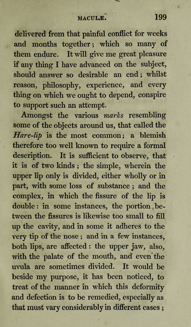 delivered from that painful conflict for weeks and months together; which so many of them endure. It will give me great pleasure if any thing I have advanced on the subject, should answer so desirable an end; whilst reason, philosophy, experience, and every thing on which we ought to depend, conspire to support such an attempt. Amongst the various marks resembling some of the objects around us, that called the Hare-lip is the most common; a blemish therefore too well known to require a formal description. It is sufficient to observe, that it is of two kinds ; the simple, wherein the upper lip only is divided, either wholly or in part, with some loss of substance ; and the complex, in which the fissure of the lip is double: in some instances, the portion be¬ tween the fissures is likewise too small to fill up the cavity, and in some it adheres to the very tip of the nose ; and in a few instances, both lips, are affected : the upper jaw, also, with the palate of the mouth, and even’ the uvula are sometimes divided. It would be beside my purpose, it has been noticed, to treat of the manner in which this deformity and defection is to be remedied, especially as that must vary considerably in different cases;