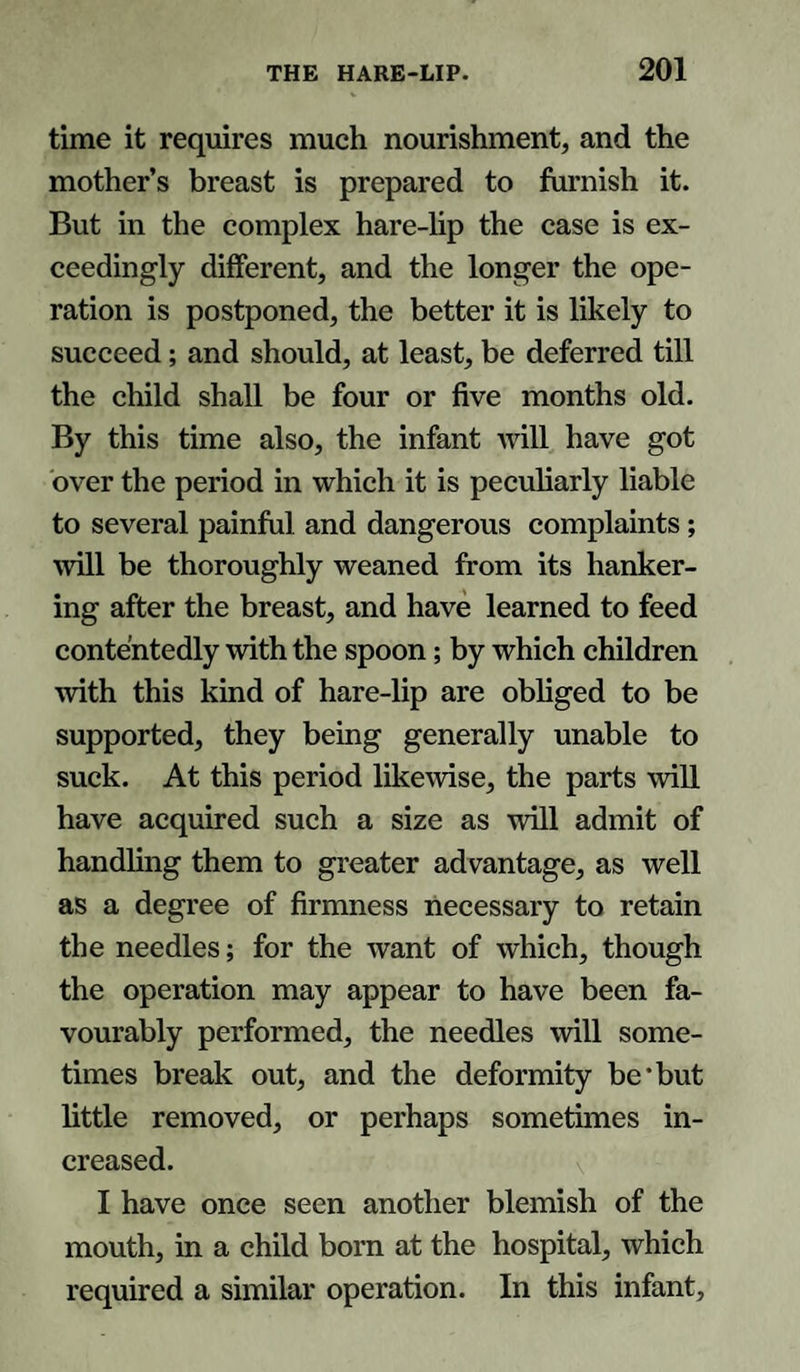 time it requires much nourishment, and the mother’s breast is prepared to furnish it. But in the complex hare-lip the case is ex¬ ceedingly different, and the longer the ope¬ ration is postponed, the better it is likely to succeed; and should, at least, be deferred till the child shall be four or five months old. By this time also, the infant will have got over the period in which it is peculiarly liable to several painful and dangerous complaints; will be thoroughly weaned from its hanker¬ ing after the breast, and have learned to feed contentedly with the spoon; by which children with this kind of hare-lip are obliged to be supported, they being generally unable to suck. At this period likewise, the parts will have acquired such a size as will admit of handling them to greater advantage, as well as a degree of firmness necessary to retain the needles; for the want of which, though the operation may appear to have been fa¬ vourably performed, the needles will some¬ times break out, and the deformity be’but little removed, or perhaps sometimes in¬ creased. I have once seen another blemish of the mouth, in a child born at the hospital, which required a similar operation. In this infant.