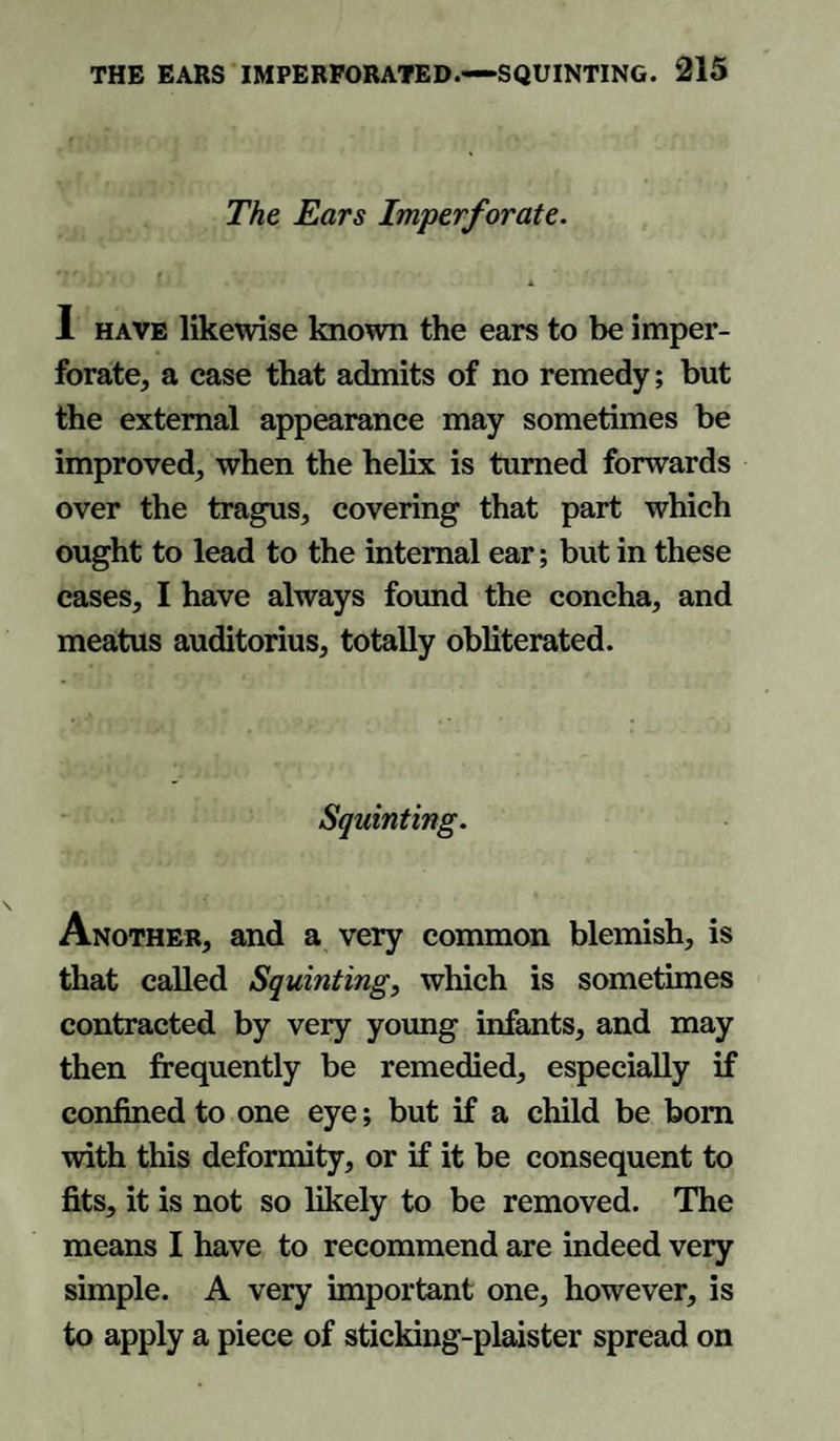 The Ears Imperforate. I have likewise known the ears to be imper¬ forate, a case that admits of no remedy; but the external appearance may sometimes be improved, when the helix is turned forwards over the tragus, covering that part which ought to lead to the internal ear; but in these eases, I have always found the concha, and meatus auditorius, totally obliterated. Squinting. Another, and a very common blemish, is that called Squinting, which is sometimes contracted by very young infants, and may then frequently be remedied, especially if confined to one eye; but if a child be bom with this deformity, or if it be consequent to fits, it is not so likely to be removed. The means I have to recommend are indeed very simple. A very important one, however, is to apply a piece of sticking-plaister spread on