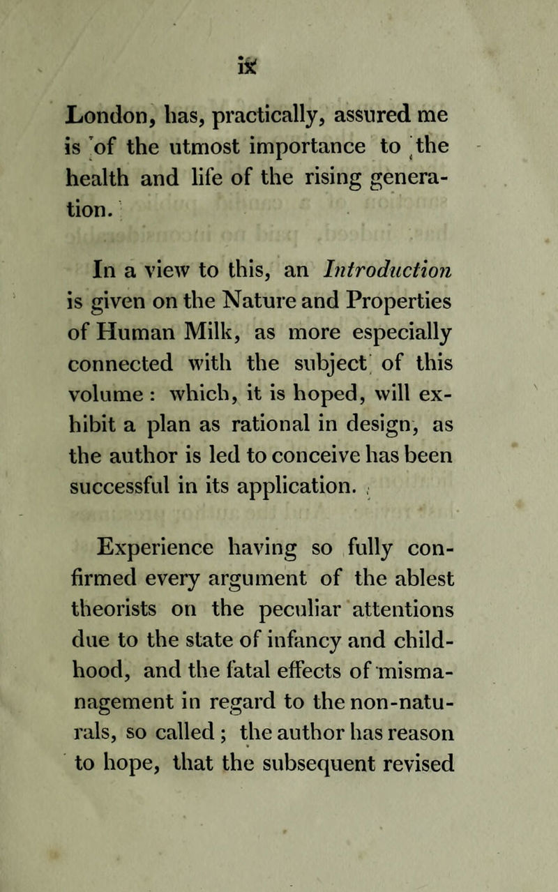 76 MANAGEMENT OF INFANTS, and nutricious,) but suckling conduces likewise to the easy recovery of the mo¬ ther ; though she should not be able wholly to support her child by the breast, nor to continue suckling so long as the infant may require it. But though from much experience I venture to give this opinion, I do, by no means, intend to assert that every mother is able to suckle her child, even for the month, or would do well to attempt it; but I am, never¬ theless, equally satisfied, that many are very well able who do not; and that several who have only through fear been discouraged from doing it, in two or three lyings-in, having afterwards been pre¬ vailed upon to make the attempt, have gone on with it for several months; en- buried with her ; experience (one would hope) hav- ng demonstrated the inefficacy of the hard and coarse diet which nature has there so sparingly dealt out, it is esteemed an act of compassion to put an end to an infant’s sufferings by plunging it into the