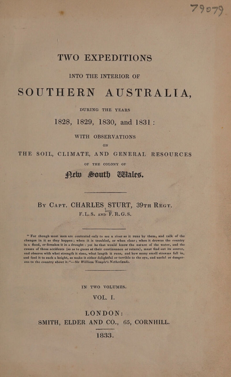 TWO EXPEDITIONS INTO THE INTERIOR OF SOUTHERN AUSTRALIA, DURING THE YEARS 1828, 1829, 1830, and 1831: WITH OBSERVATIONS ON THE SOIL, CLIMATE, AND GENERAL RESOURCES OF THE COLONY OF Pew South Wales, By Capt. CHARLES STURT, 39TH REG. F.L.S. anp F.R.G.S. ‘* For though most men are contented only to see a river as it runs by them, and talk of the changes in it as they happen; when it is troubled, or when clear; when it drowns the country ina flood, or forsakes it in a drought : yet he that would know the nature of the water, and the causes of those accidents (so as to guess at their continuance or return), must find out its source, and observe with what strength it rises, what length it runs, and how many small streams fall in, and feed it to such a height, as make it either delightful or terrible to the eye, and useful or danger- ous to the country about it.”’---Sir William Temple’s Netherlands. IN TWO VOLUMES, VOL. I. LONDON: SMITH, ELDER AND CO., 65, CORNHILL. 1833.