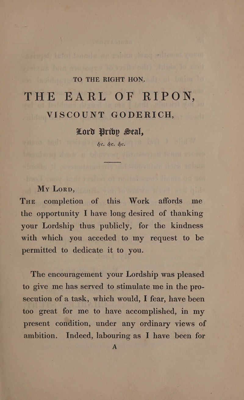 TO THE RIGHT HON. ene RARE OF REPON, VISCOUNT GODERICH, Lord Pribp Seal, Ge. He. Ge. My Lorp, THe completion of this Work affords me the opportunity I have long desired of thanking your Lordship thus publicly, for the kindness with which you acceded to my request to be permitted to dedicate it to you. The encouragement your Lordship was pleased to give me has served to stimulate me in the pro- secution of a task, which would, I fear, have been too great for me to have accomplished, in my present condition, under any ordinary views of ambition. Indeed, labouring as I have been for A