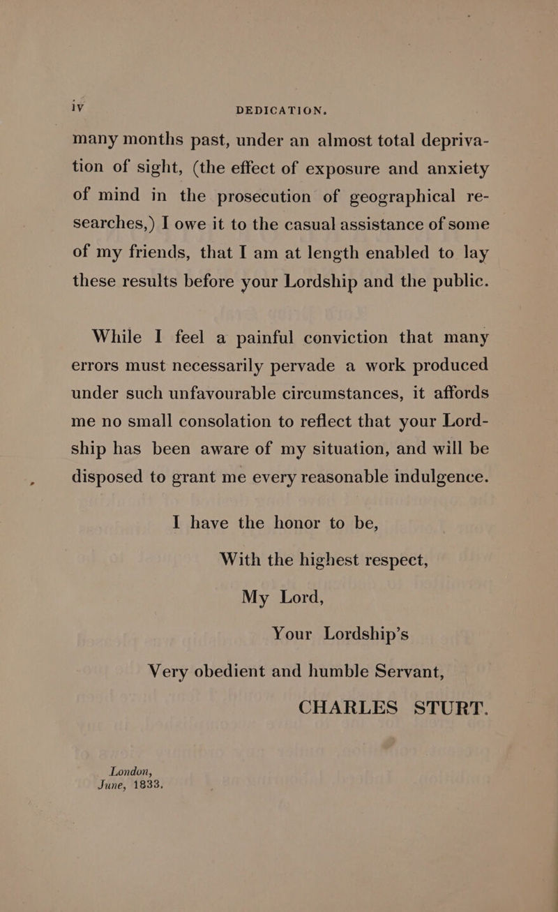 many months past, under an almost total depriva- tion of sight, (the effect of exposure and anxiety of mind in the prosecution of geographical re- searches, ) I owe it to the casual assistance of some of my friends, that I am at length enabled to lay these results before your Lordship and the public. While I feel a painful conviction that many errors must necessarily pervade a work produced under such unfavourable circumstances, it affords me no small consolation to reflect that your Lord- ship has been aware of my situation, and will be disposed to grant me every reasonable indulgence. I have the honor to be, With the highest respect, My Lord, Your Lordship’s Very obedient and humble Servant, CHARLES STURT. London, June, 1833,