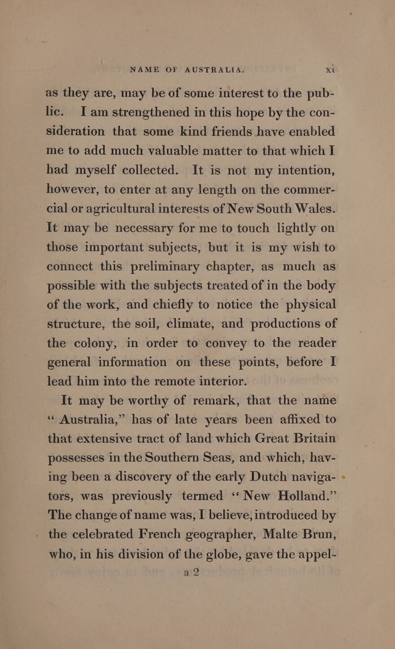 NAME OF AUSTRALIA. Ki as they are, may be of some interest to the pub- lic. I am strengthened in this hope by the con- sideration that some kind friends have enabled me to add much valuable matter to that which I had myself collected. It is not my intention, however, to enter at any length on the commer- cial or agricultural interests of New South Wales. It may be necessary for me to touch lightly on those important subjects, but it is my wish to connect this preliminary chapter, as much as possible with the subjects treated of in the body of the work, and chiefly to notice the physical structure, the soil, climate, and productions of the colony, in order to convey to the reader general information on these points, before I lead him into the remote interior. It may be worthy of remark, that the name ‘“« Australia,” has of late years been affixed to that extensive tract of land which Great Britain possesses in the Southern Seas, and which, hav- ing been a discovery of the early Dutch naviga- tors, was previously termed ‘‘ New Holland.” The change of name was, I believe, introduced by the celebrated French geographer, Malte Brun, who, in his division of the globe, gave the appel- a2