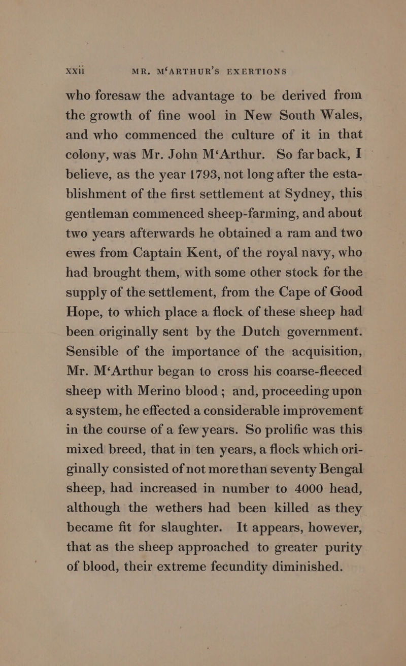 XXH MR. MSARTHUR’S EXERTIONS who foresaw the advantage to be derived from the growth of fine wool in New South Wales, and who commenced the culture of it in that colony, was Mr. John M‘Arthur. So far back, I~ believe, as the year 1793, not long after the esta- blishment of the first settlement at Sydney, this gentleman commenced sheep-farming, and about two years afterwards he obtained a ram and two ewes from Captain Kent, of the royal navy, who had brought them, with some other stock for the supply of the settlement, from the Cape of Good Hope, to which place a flock of these sheep had been originally sent by the Dutch government. Sensible of the importance of the acquisition, Mr. M‘Arthur began to cross his coarse-fleeced sheep with Merino blood; and, proceeding upon a system, he effected a considerable improvement in the course of a few years. So prolific was this mixed breed, that in ten years, a flock which ori- ginally consisted of not morethan seventy Bengal sheep, had increased in number to 4000 head, although the wethers had been killed as they became fit for slaughter. It appears, however, that as the sheep approached to greater purity of blood, their extreme fecundity diminished.