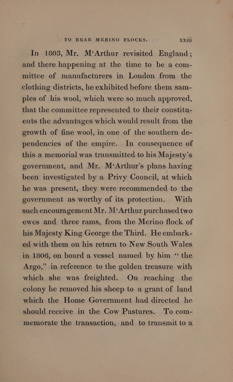 In 1803, Mr. M‘Arthur revisited England; and there happening at the time to be a com- mittee of manufacturers in London from the clothing districts, he exhibited before them sam- ples of his wool, which were so much approved, that the committee represented to their constitu- ents the advantages which would result from the growth of fine wool, in one of the southern de- pendencies of the empire. In consequence of this a memorial was transmitted to his Majesty’s government, and Mr. M‘Arthur’s plans having been investigated by a Privy Council, at which he was present, they were recommended to the government as worthy of its protection. With such encouragement Mr. M‘Arthur purchased two ewes and three rams, from the Merino flock of his Majesty King George the Third. He embark- ed with them on his return to New South Wales in 1806, on board a vessel named by him “the Argo,” in reference to the golden treasure with which she was freighted. On reaching the colony he removed his sheep to a grant of land which the Home Government had directed he should receive in the Cow Pastures. To com- memorate the transaction, and to transmit toa