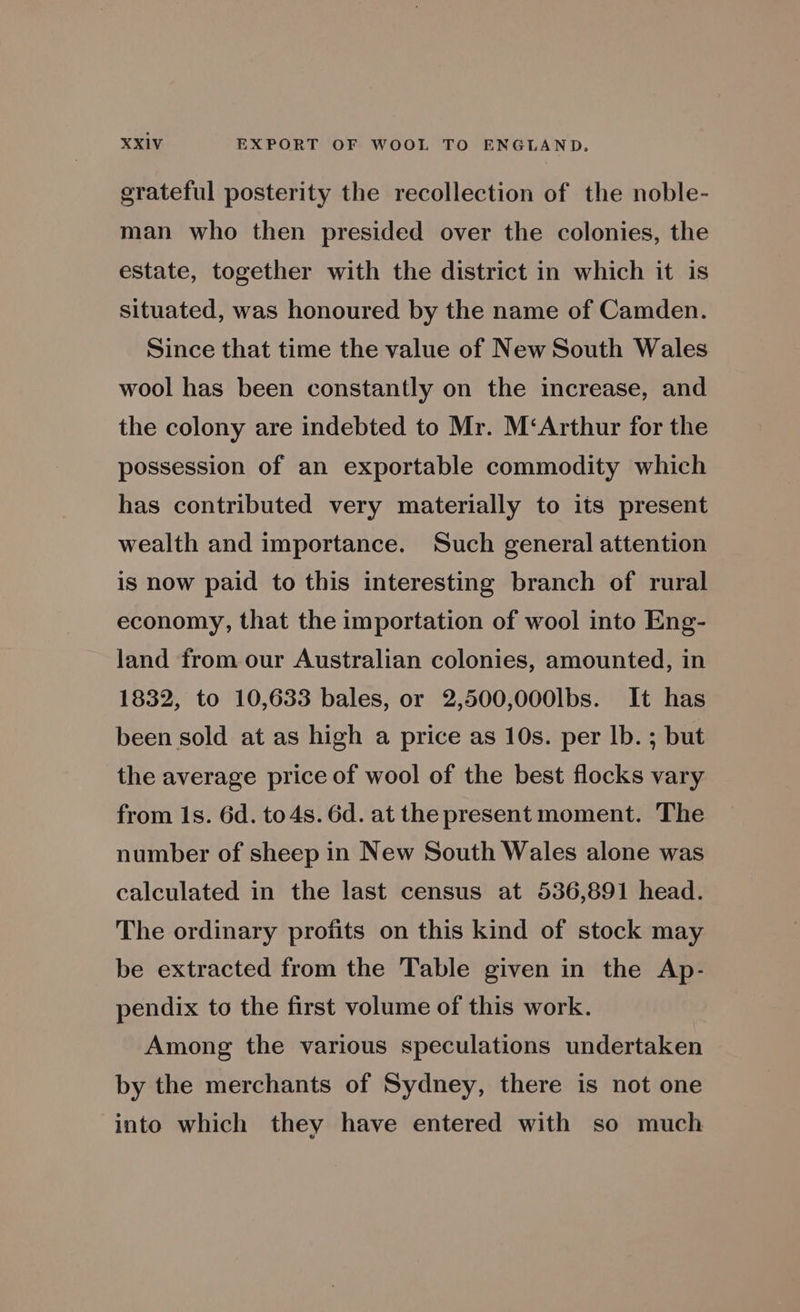 grateful posterity the recollection of the noble- man who then presided over the colonies, the estate, together with the district in which it is situated, was honoured by the name of Camden. Since that time the value of New South Wales wool has been constantly on the increase, and the colony are indebted to Mr. M‘Arthur for the possession of an exportable commodity which has contributed very materially to its present wealth and importance. Such general attention is now paid to this interesting branch of rural economy, that the importation of wool into Eng- land from our Australian colonies, amounted, in 1832, to 10,633 bales, or 2,500,000lbs. It has been sold at as high a price as 10s. per lb. ; but the average price of wool of the best flocks vary from 1s. 6d. to4s. 6d. at the present moment. The number of sheep in New South Wales alone was calculated in the last census at 536,891 head. The ordinary profits on this kind of stock may be extracted from the Table given in the Ap- pendix to the first volume of this work. Among the various speculations undertaken by the merchants of Sydney, there is not one into which they have entered with so much