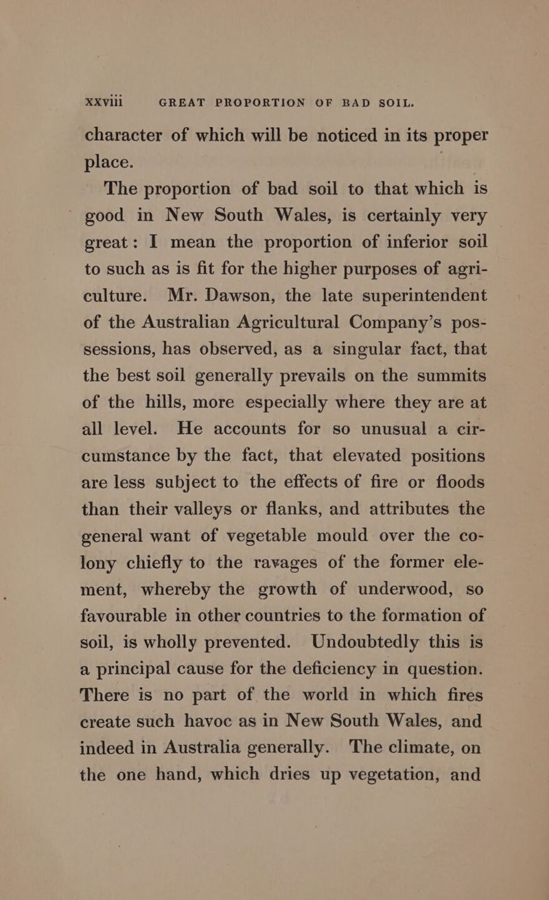 character of which will be noticed in its proper place. | The proportion of bad soil to that which is good in New South Wales, is certainly very great: I mean the proportion of inferior soil to such as is fit for the higher purposes of agri- culture. Mr. Dawson, the late superintendent of the Australian Agricultural Company’s pos- sessions, has observed, as a singular fact, that the best soil generally prevails on the summits of the hills, more especially where they are at all level. He accounts for so unusual a cir- cumstance by the fact, that elevated positions are less subject to the effects of fire or floods than their valleys or flanks, and attributes the general want of vegetable mould over the co- lony chiefly to the ravages of the former ele- ment, whereby the growth of underwood, so favourable in other countries to the formation of soil, is wholly prevented. Undoubtedly this is a principal cause for the deficiency in question. There is no part of the world in which fires create such havoc as in New South Wales, and indeed in Australia generally. The climate, on the one hand, which dries up vegetation, and