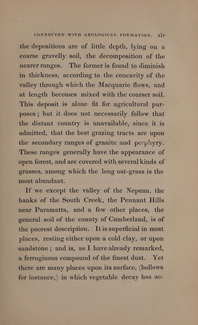 ' CONNECTED WITH GEOLOGICAL FORMATION. xlyvy the depositions are of little depth, lying on a coarse gravelly soil, the decomposition of the nearer ranges. The former is found to diminish in thickness, according to the concavity of the valley through which the Macquarie flows, and at length becomes mixed with the coarser soil. This deposit is alone fit for agricultural pur- poses; but it does not necessarily follow that the distant country is unavailable, since it is admitted, that the best grazing tracts are upon the secondary ranges of granite and porphyry. These ranges generally have the appearance of open forest, and are covered with several kinds of grasses, among which the long oat-grass is the most abundant. If we except the valley of the Nepean, the banks of the South Creek, the Pennant Hills near Paramatta, and a few other places, the general soil of the county of Cumberland, is of the poorest description. Itis superficial in most places, resting either upon a cold clay, or upon sandstone ; and is, as I have already remarked, a ferruginous compound of the finest dust. Yet there are many places upon its surface, (hollows for instance,) in which vegetable decay has ac-