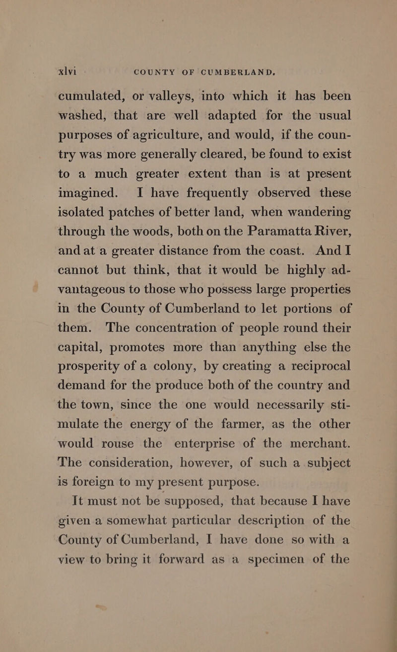 cumulated, or valleys, into which it has been washed, that are well adapted for the usual purposes of agriculture, and would, if the coun- try was more generally cleared, be found to exist to a much greater extent than is at present imagined. I have frequently observed these isolated patches of better land, when wandering through the woods, both on the Paramatta River, and at a greater distance from the coast. And I cannot but think, that it would be highly ad- vantageous to those who possess large properties in the County of Cumberland to let portions of them. The concentration of people round their capital, promotes more than anything else the prosperity of a colony, by creating a reciprocal demand for the produce both of the country and the town, since the one would necessarily sti- mulate the energy of the farmer, as the other would rouse the enterprise of the merchant. The consideration, however, of such a subject is foreign to my present purpose. It must not be supposed, that because I have given a somewhat particular description of the County of Cumberland, I have done so with a view to bring it forward as a specimen of the